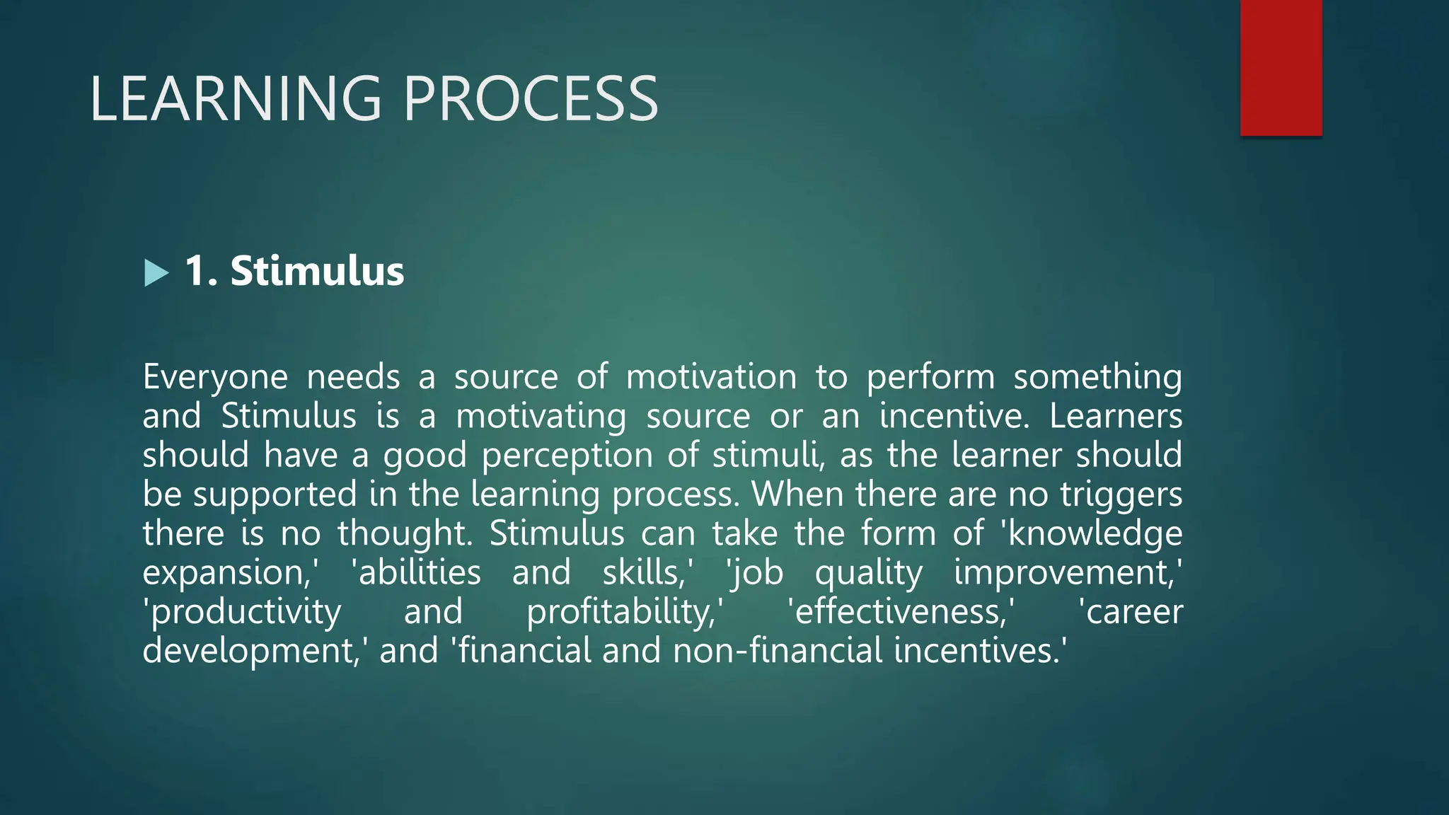 LEARNING PROCESS
 1. Stimulus
Everyone needs a source of motivation to perform something
and Stimulus is a motivating source or an incentive. Learners
should have a good perception of stimuli, as the learner should
be supported in the learning process. When there are no triggers
there is no thought. Stimulus can take the form of 'knowledge
expansion,' 'abilities and skills,' 'job quality improvement,'
'productivity and profitability,' 'effectiveness,' 'career
development,' and 'financial and non-financial incentives.'
 