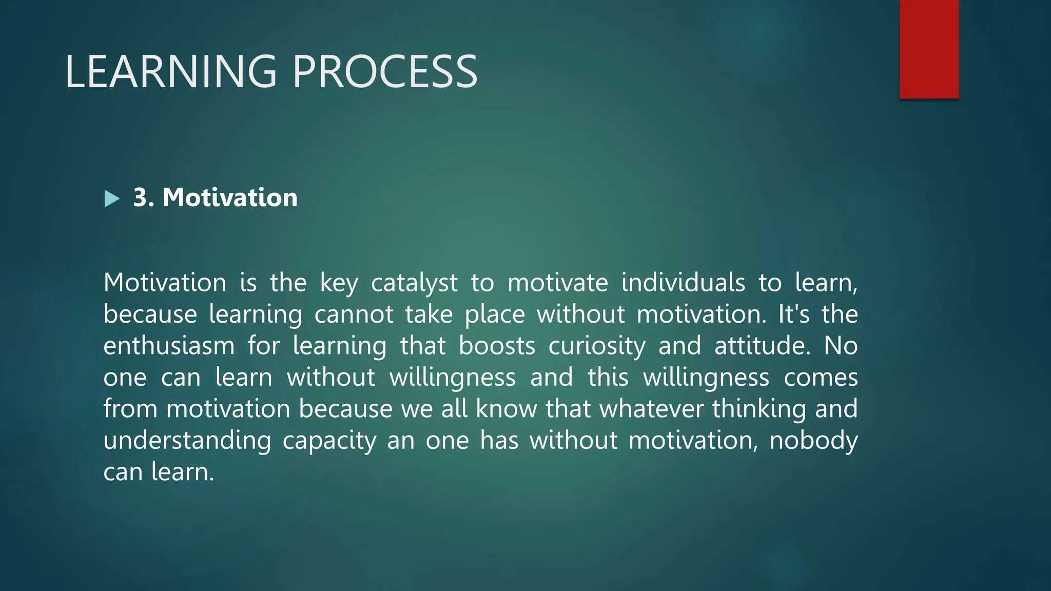LEARNING PROCESS
 3. Motivation
Motivation is the key catalyst to motivate individuals to learn,
because learning cannot take place without motivation. It's the
enthusiasm for learning that boosts curiosity and attitude. No
one can learn without willingness and this willingness comes
from motivation because we all know that whatever thinking and
understanding capacity an one has without motivation, nobody
can learn.
 
