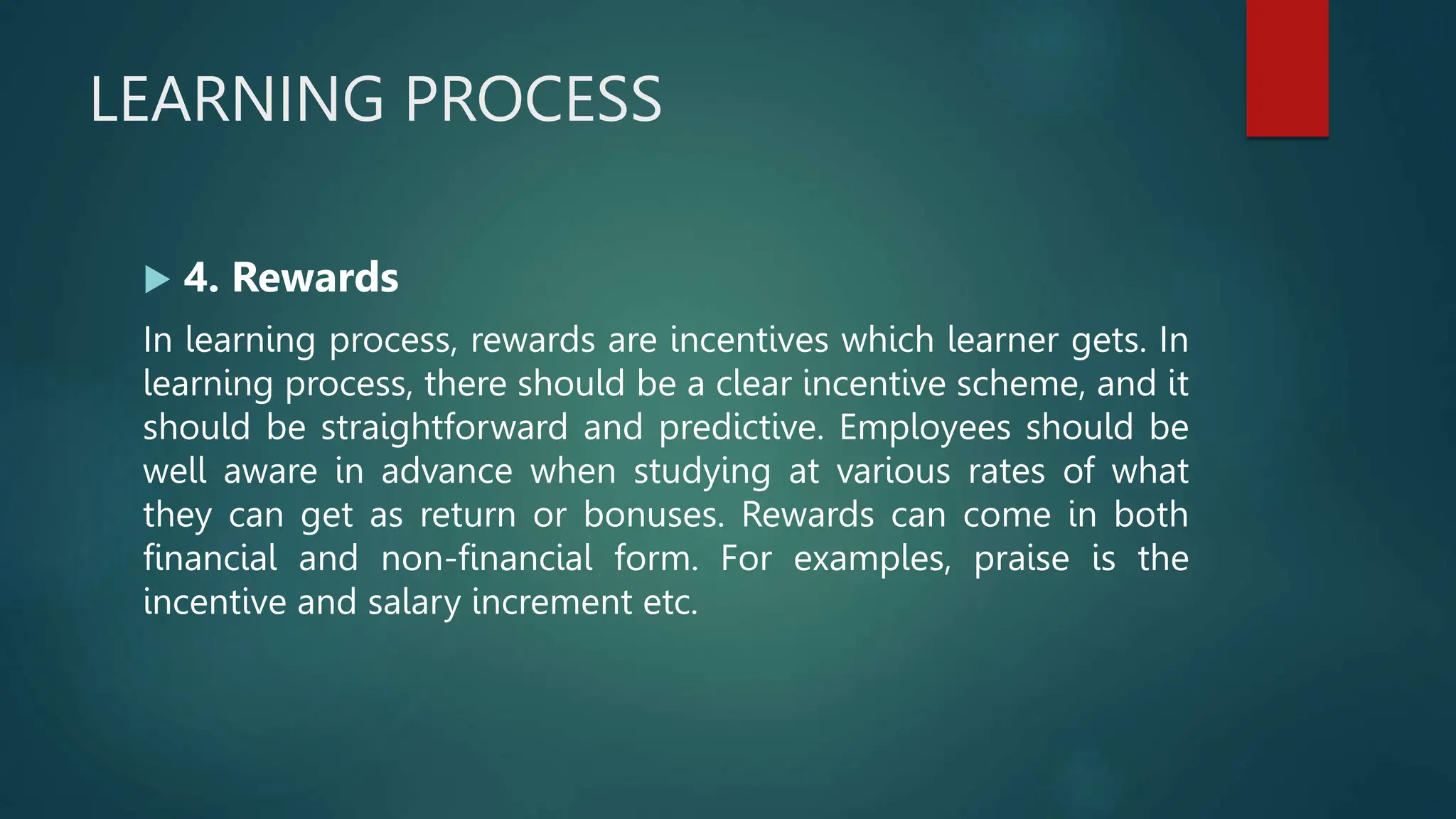 LEARNING PROCESS
 4. Rewards
In learning process, rewards are incentives which learner gets. In
learning process, there should be a clear incentive scheme, and it
should be straightforward and predictive. Employees should be
well aware in advance when studying at various rates of what
they can get as return or bonuses. Rewards can come in both
financial and non-financial form. For examples, praise is the
incentive and salary increment etc.
 