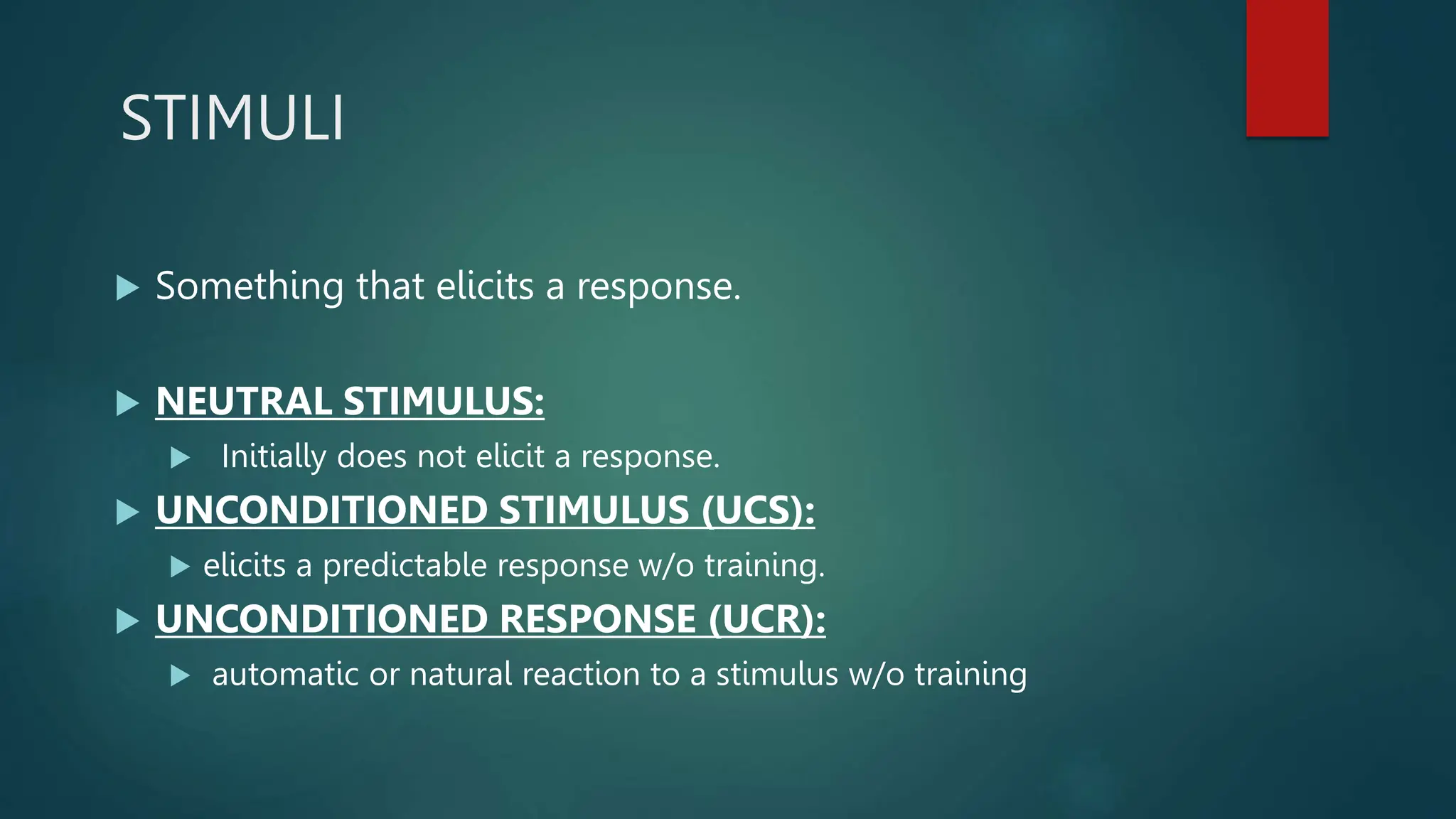 STIMULI
 Something that elicits a response.
 NEUTRAL STIMULUS:
 Initially does not elicit a response.
 UNCONDITIONED STIMULUS (UCS):
 elicits a predictable response w/o training.
 UNCONDITIONED RESPONSE (UCR):
 automatic or natural reaction to a stimulus w/o training
 