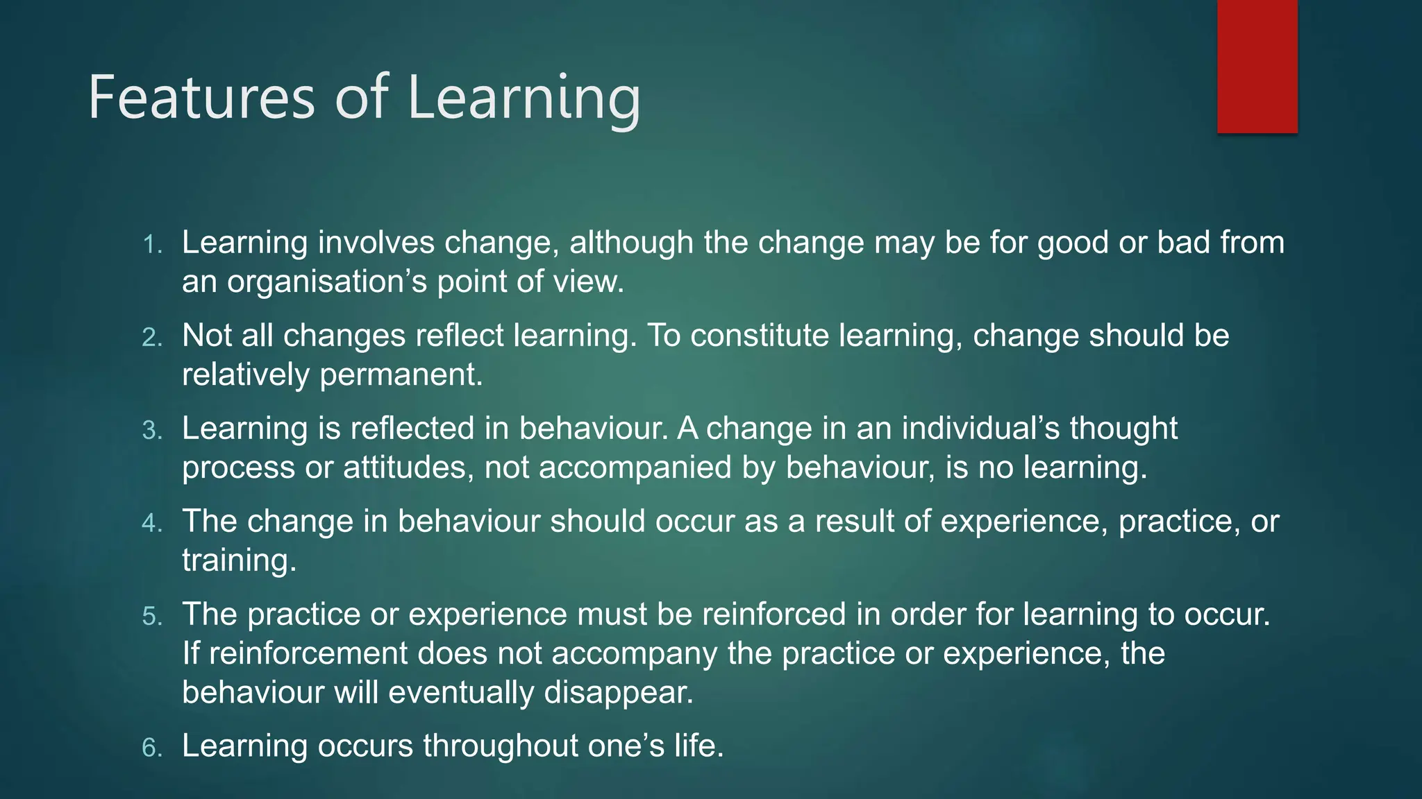 Features of Learning
1. Learning involves change, although the change may be for good or bad from
an organisation’s point of view.
2. Not all changes reflect learning. To constitute learning, change should be
relatively permanent.
3. Learning is reflected in behaviour. A change in an individual’s thought
process or attitudes, not accompanied by behaviour, is no learning.
4. The change in behaviour should occur as a result of experience, practice, or
training.
5. The practice or experience must be reinforced in order for learning to occur.
If reinforcement does not accompany the practice or experience, the
behaviour will eventually disappear.
6. Learning occurs throughout one’s life.
 