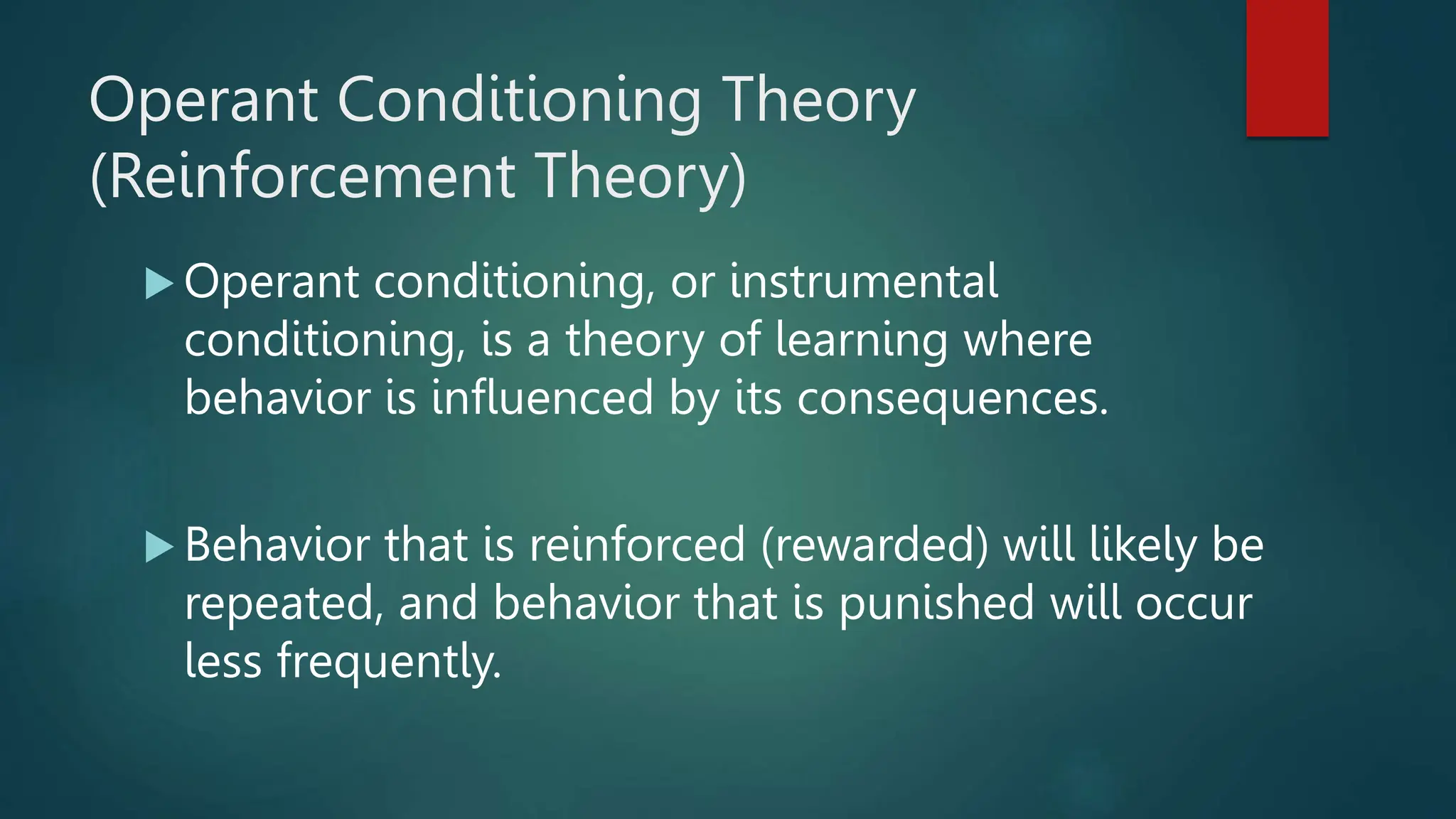 Operant Conditioning Theory
(Reinforcement Theory)
 Operant conditioning, or instrumental
conditioning, is a theory of learning where
behavior is influenced by its consequences.
 Behavior that is reinforced (rewarded) will likely be
repeated, and behavior that is punished will occur
less frequently.
 