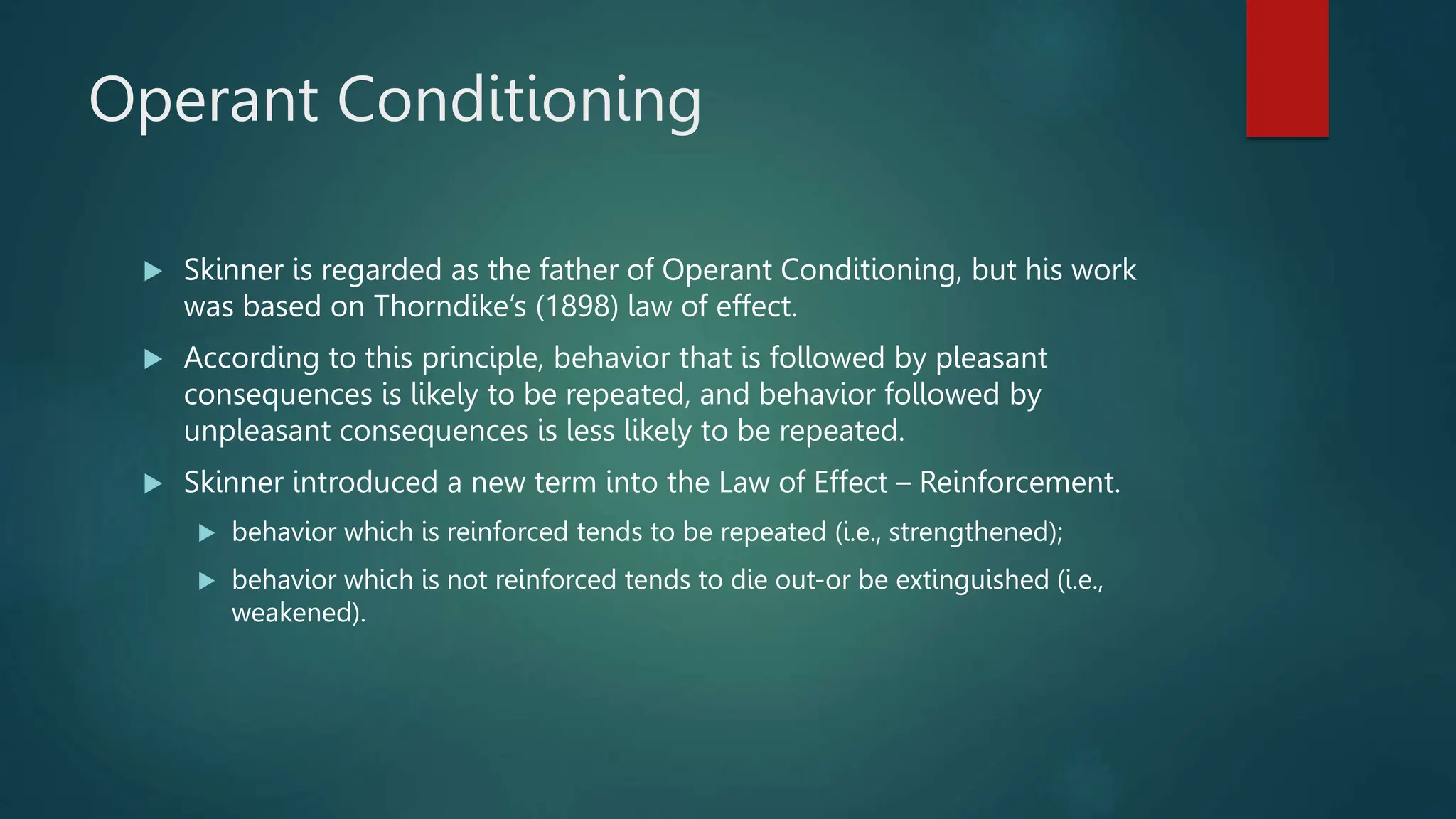 Operant Conditioning
 Skinner is regarded as the father of Operant Conditioning, but his work
was based on Thorndike’s (1898) law of effect.
 According to this principle, behavior that is followed by pleasant
consequences is likely to be repeated, and behavior followed by
unpleasant consequences is less likely to be repeated.
 Skinner introduced a new term into the Law of Effect – Reinforcement.
 behavior which is reinforced tends to be repeated (i.e., strengthened);
 behavior which is not reinforced tends to die out-or be extinguished (i.e.,
weakened).
 