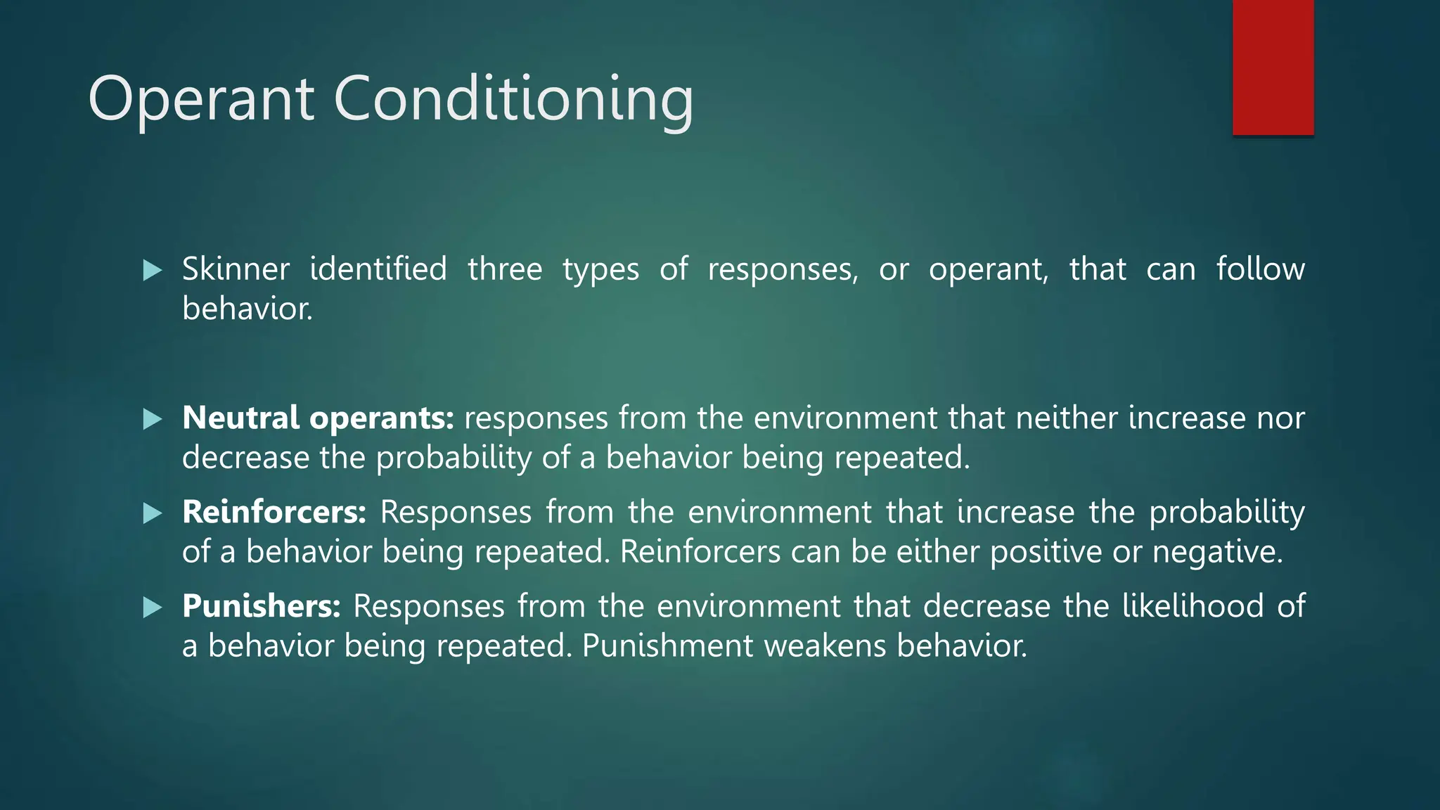 Operant Conditioning
 Skinner identified three types of responses, or operant, that can follow
behavior.
 Neutral operants: responses from the environment that neither increase nor
decrease the probability of a behavior being repeated.
 Reinforcers: Responses from the environment that increase the probability
of a behavior being repeated. Reinforcers can be either positive or negative.
 Punishers: Responses from the environment that decrease the likelihood of
a behavior being repeated. Punishment weakens behavior.
 