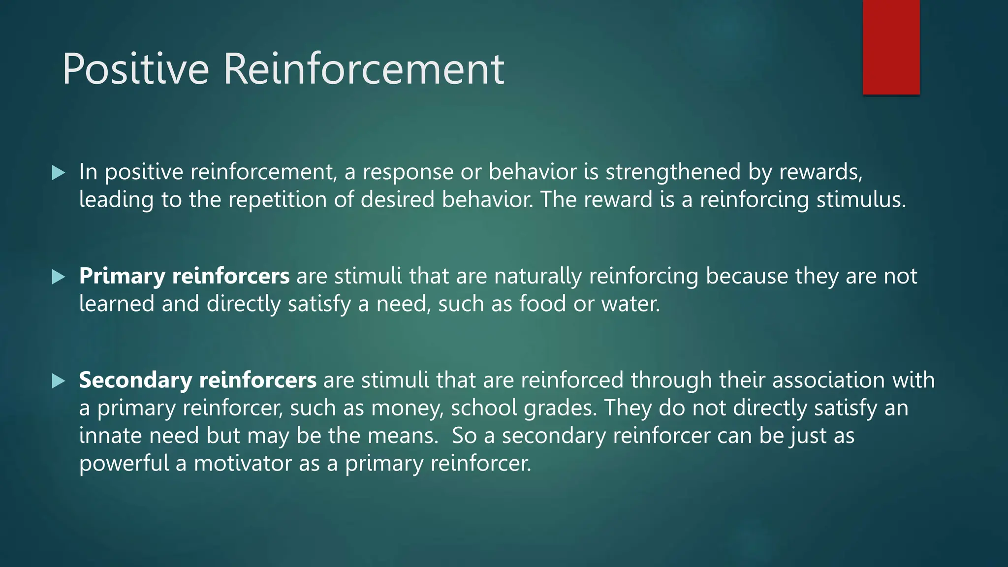 Positive Reinforcement
 In positive reinforcement, a response or behavior is strengthened by rewards,
leading to the repetition of desired behavior. The reward is a reinforcing stimulus.
 Primary reinforcers are stimuli that are naturally reinforcing because they are not
learned and directly satisfy a need, such as food or water.
 Secondary reinforcers are stimuli that are reinforced through their association with
a primary reinforcer, such as money, school grades. They do not directly satisfy an
innate need but may be the means. So a secondary reinforcer can be just as
powerful a motivator as a primary reinforcer.
 