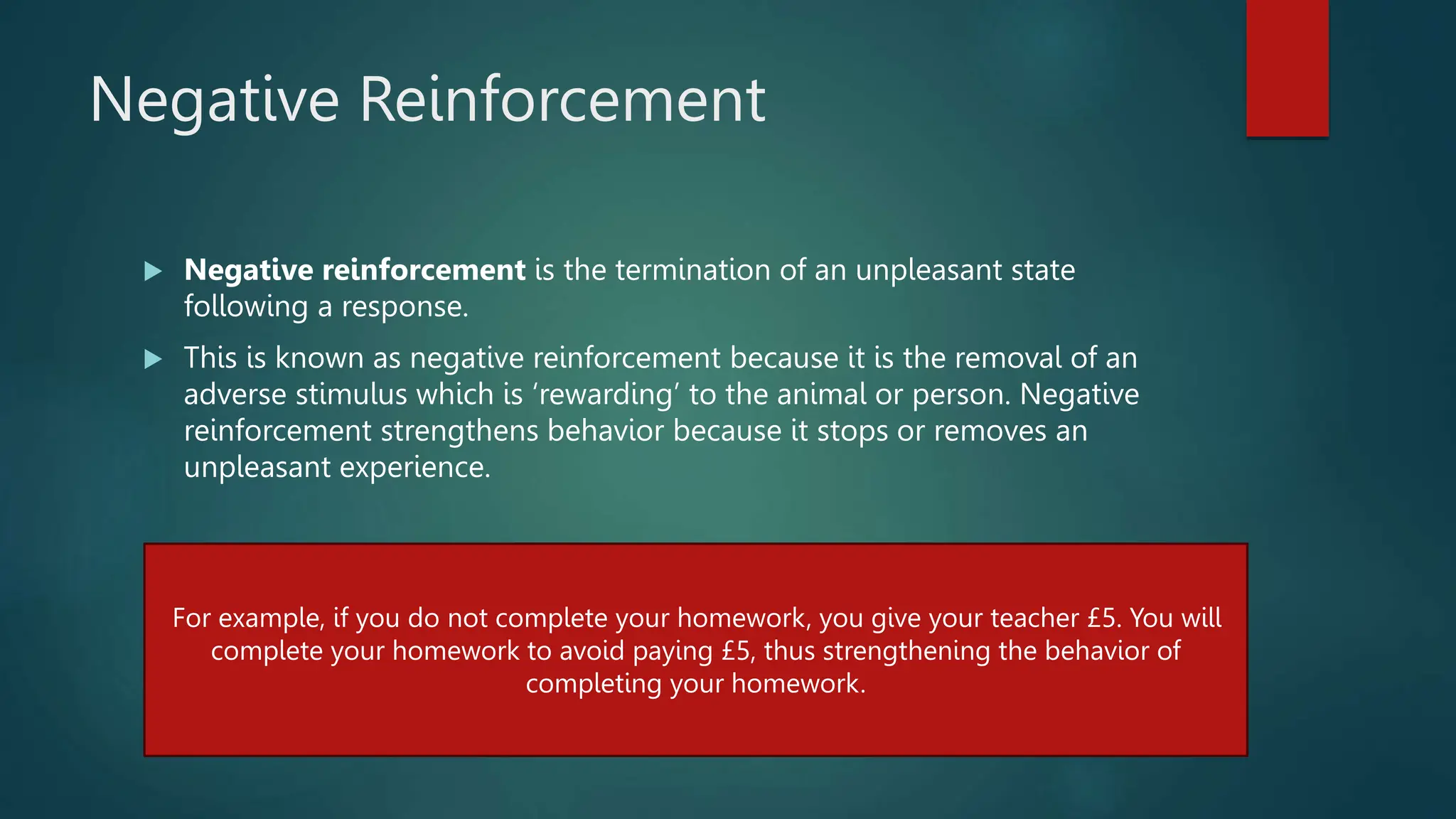 Negative Reinforcement
 Negative reinforcement is the termination of an unpleasant state
following a response.
 This is known as negative reinforcement because it is the removal of an
adverse stimulus which is ‘rewarding’ to the animal or person. Negative
reinforcement strengthens behavior because it stops or removes an
unpleasant experience.
For example, if you do not complete your homework, you give your teacher £5. You will
complete your homework to avoid paying £5, thus strengthening the behavior of
completing your homework.
 