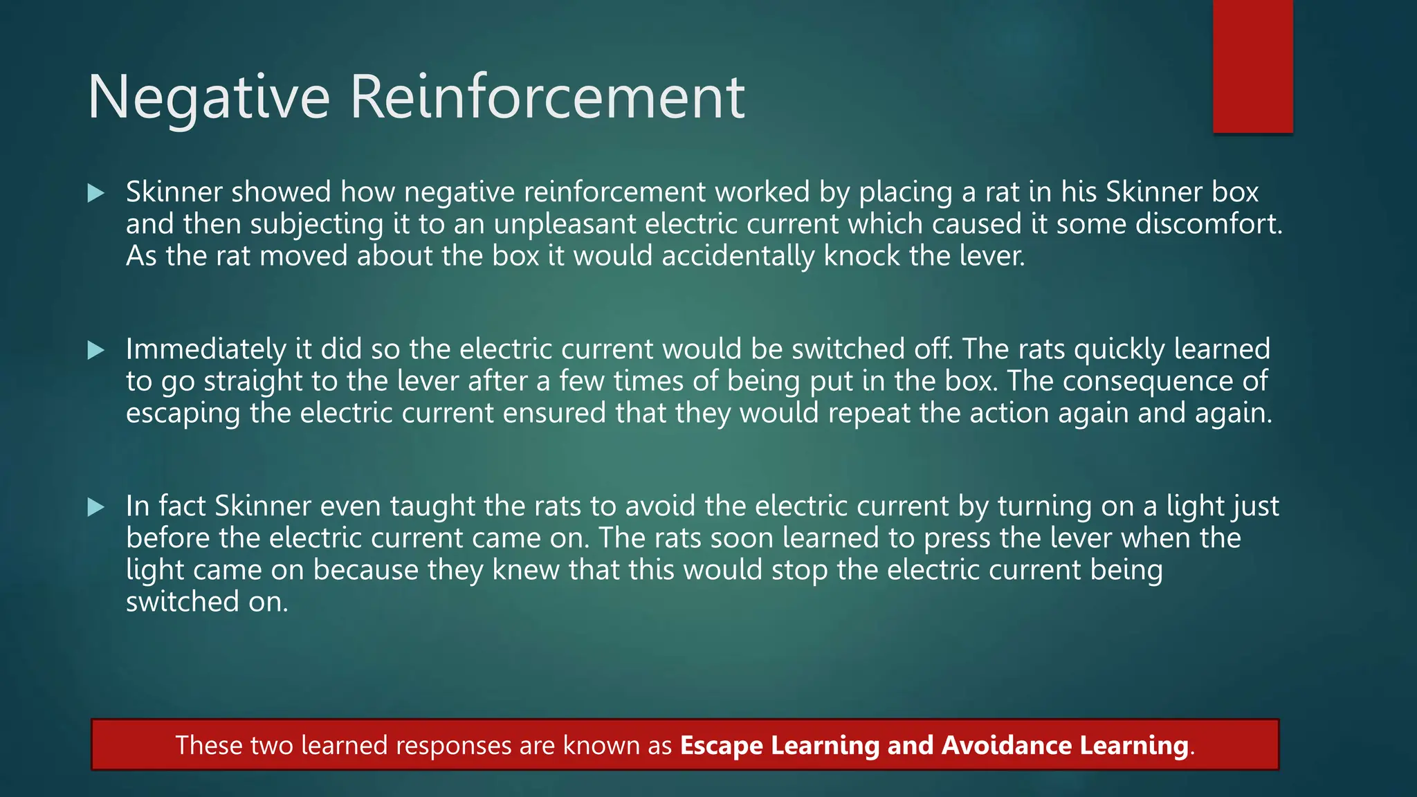 Negative Reinforcement
 Skinner showed how negative reinforcement worked by placing a rat in his Skinner box
and then subjecting it to an unpleasant electric current which caused it some discomfort.
As the rat moved about the box it would accidentally knock the lever.
 Immediately it did so the electric current would be switched off. The rats quickly learned
to go straight to the lever after a few times of being put in the box. The consequence of
escaping the electric current ensured that they would repeat the action again and again.
 In fact Skinner even taught the rats to avoid the electric current by turning on a light just
before the electric current came on. The rats soon learned to press the lever when the
light came on because they knew that this would stop the electric current being
switched on.
These two learned responses are known as Escape Learning and Avoidance Learning.
 