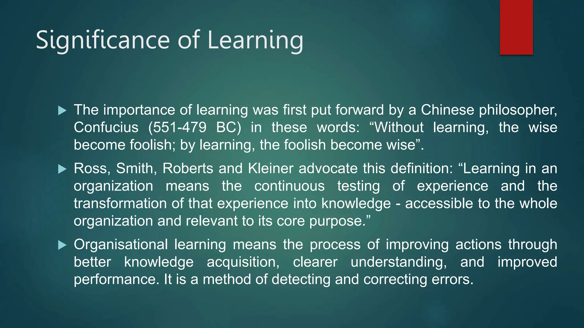 Significance of Learning
 The importance of learning was first put forward by a Chinese philosopher,
Confucius (551-479 BC) in these words: “Without learning, the wise
become foolish; by learning, the foolish become wise”.
 Ross, Smith, Roberts and Kleiner advocate this definition: “Learning in an
organization means the continuous testing of experience and the
transformation of that experience into knowledge - accessible to the whole
organization and relevant to its core purpose.”
 Organisational learning means the process of improving actions through
better knowledge acquisition, clearer understanding, and improved
performance. It is a method of detecting and correcting errors.
 