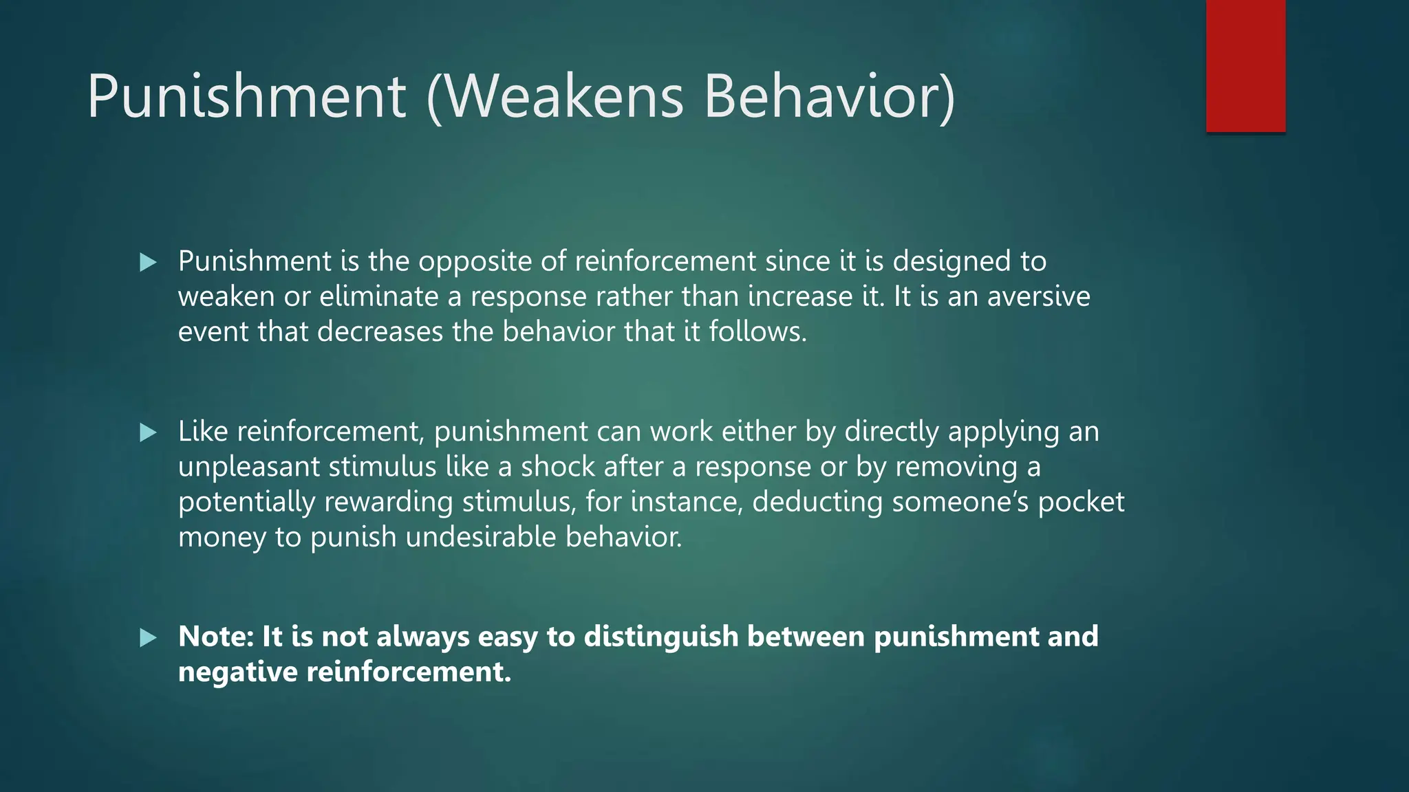 Punishment (Weakens Behavior)
 Punishment is the opposite of reinforcement since it is designed to
weaken or eliminate a response rather than increase it. It is an aversive
event that decreases the behavior that it follows.
 Like reinforcement, punishment can work either by directly applying an
unpleasant stimulus like a shock after a response or by removing a
potentially rewarding stimulus, for instance, deducting someone’s pocket
money to punish undesirable behavior.
 Note: It is not always easy to distinguish between punishment and
negative reinforcement.
 