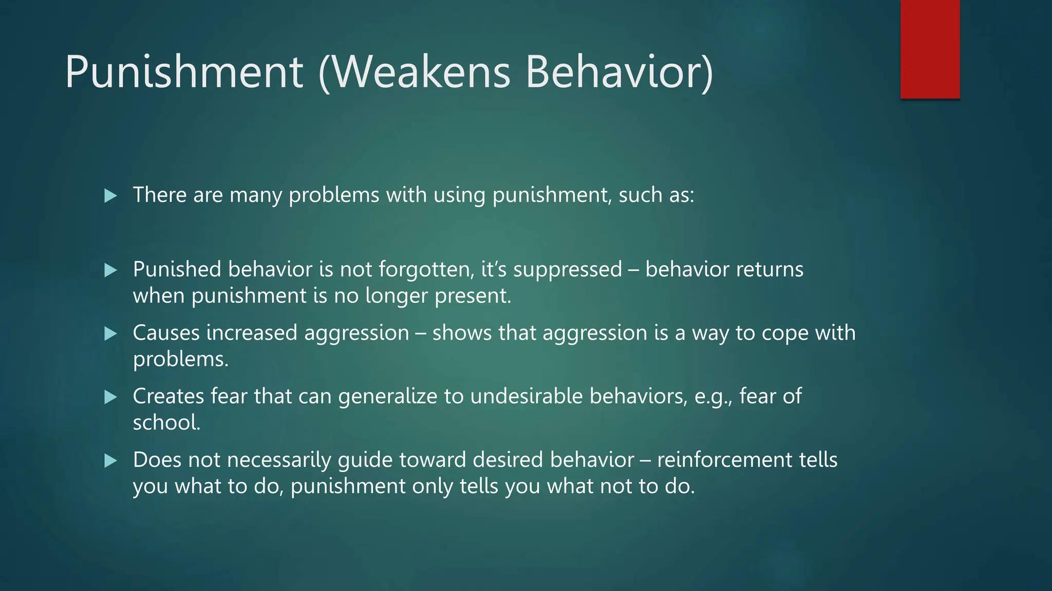 Punishment (Weakens Behavior)
 There are many problems with using punishment, such as:
 Punished behavior is not forgotten, it’s suppressed – behavior returns
when punishment is no longer present.
 Causes increased aggression – shows that aggression is a way to cope with
problems.
 Creates fear that can generalize to undesirable behaviors, e.g., fear of
school.
 Does not necessarily guide toward desired behavior – reinforcement tells
you what to do, punishment only tells you what not to do.
 