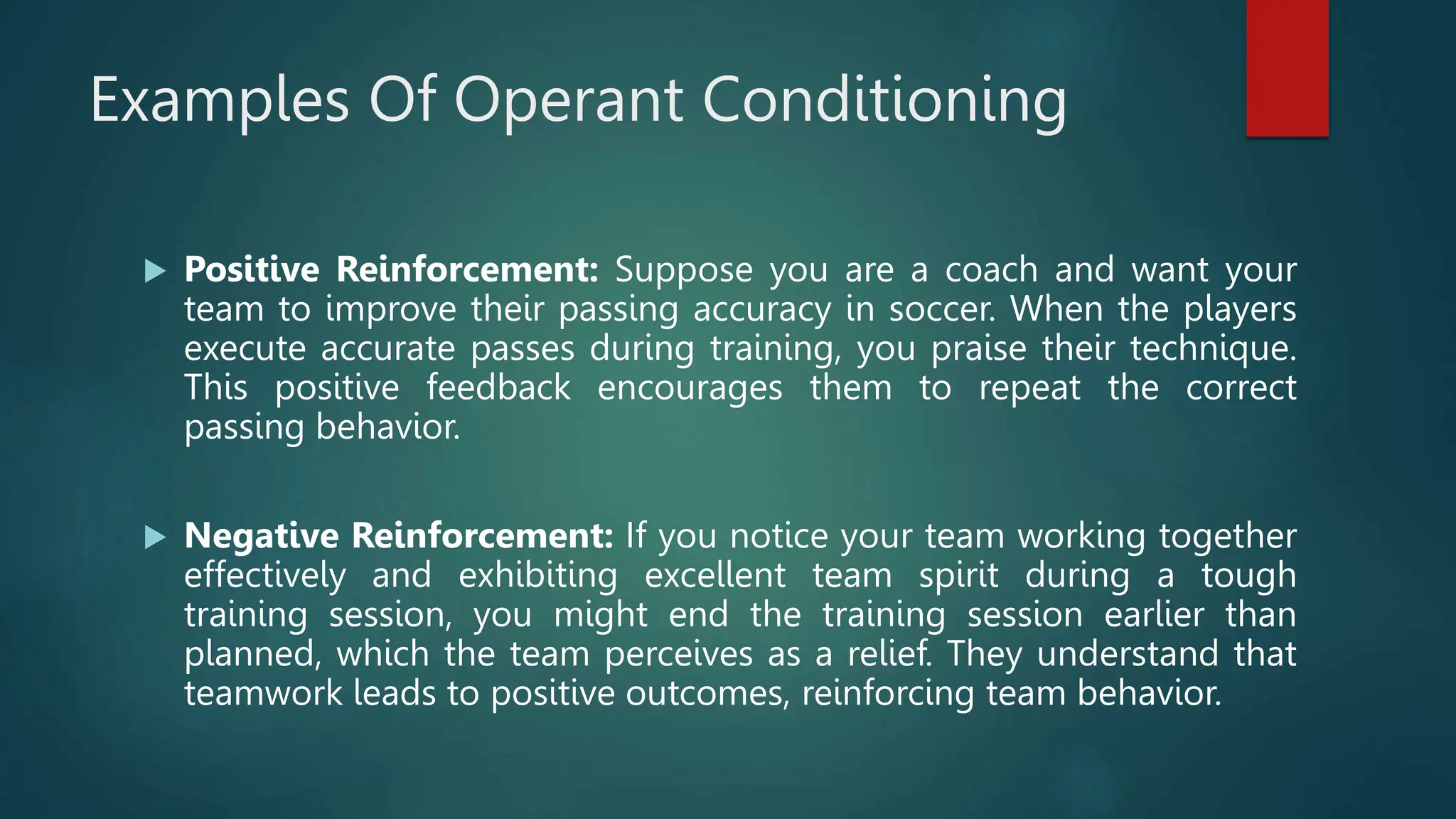 Examples Of Operant Conditioning
 Positive Reinforcement: Suppose you are a coach and want your
team to improve their passing accuracy in soccer. When the players
execute accurate passes during training, you praise their technique.
This positive feedback encourages them to repeat the correct
passing behavior.
 Negative Reinforcement: If you notice your team working together
effectively and exhibiting excellent team spirit during a tough
training session, you might end the training session earlier than
planned, which the team perceives as a relief. They understand that
teamwork leads to positive outcomes, reinforcing team behavior.
 