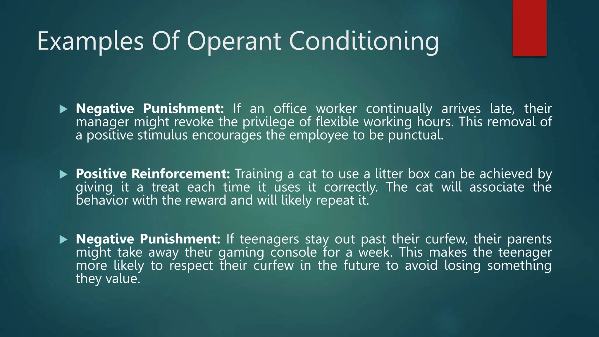 Examples Of Operant Conditioning
 Negative Punishment: If an office worker continually arrives late, their
manager might revoke the privilege of flexible working hours. This removal of
a positive stimulus encourages the employee to be punctual.
 Positive Reinforcement: Training a cat to use a litter box can be achieved by
giving it a treat each time it uses it correctly. The cat will associate the
behavior with the reward and will likely repeat it.
 Negative Punishment: If teenagers stay out past their curfew, their parents
might take away their gaming console for a week. This makes the teenager
more likely to respect their curfew in the future to avoid losing something
they value.
 