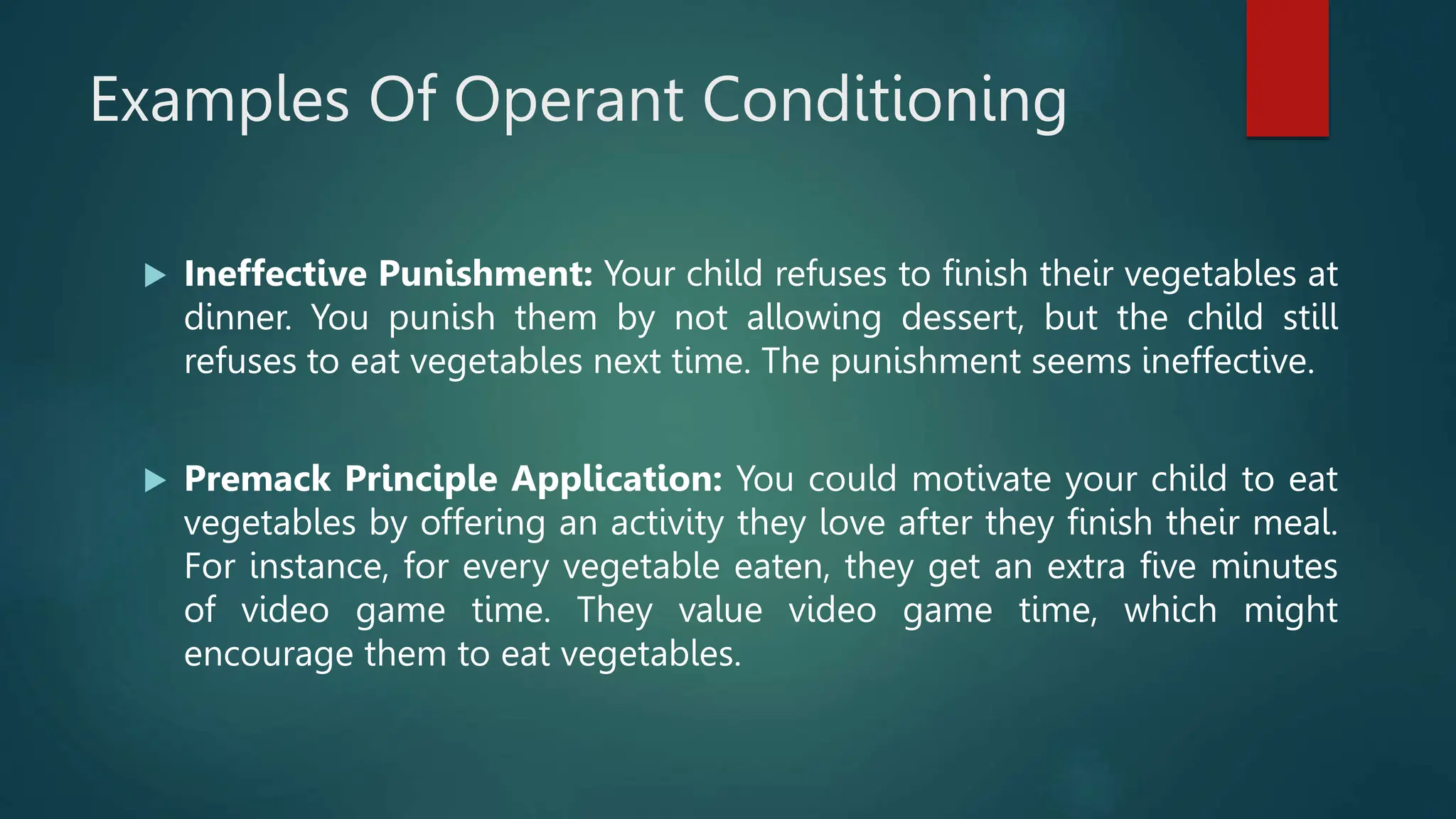 Examples Of Operant Conditioning
 Ineffective Punishment: Your child refuses to finish their vegetables at
dinner. You punish them by not allowing dessert, but the child still
refuses to eat vegetables next time. The punishment seems ineffective.
 Premack Principle Application: You could motivate your child to eat
vegetables by offering an activity they love after they finish their meal.
For instance, for every vegetable eaten, they get an extra five minutes
of video game time. They value video game time, which might
encourage them to eat vegetables.
 