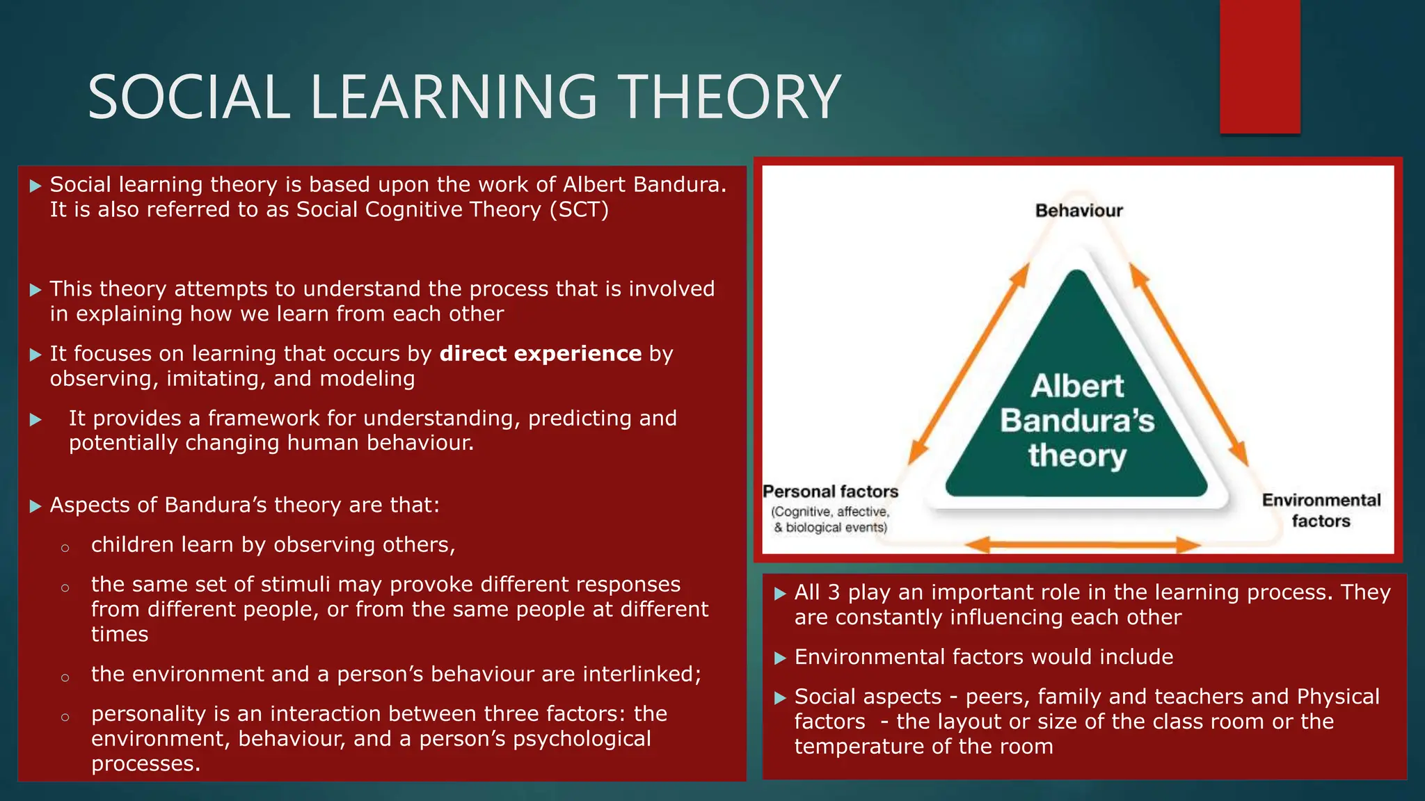 SOCIAL LEARNING THEORY
 Social learning theory is based upon the work of Albert Bandura.
It is also referred to as Social Cognitive Theory (SCT)
 This theory attempts to understand the process that is involved
in explaining how we learn from each other
 It focuses on learning that occurs by direct experience by
observing, imitating, and modeling
 It provides a framework for understanding, predicting and
potentially changing human behaviour.
 Aspects of Bandura’s theory are that:
o children learn by observing others,
o the same set of stimuli may provoke different responses
from different people, or from the same people at different
times
o the environment and a person’s behaviour are interlinked;
o personality is an interaction between three factors: the
environment, behaviour, and a person’s psychological
processes.
 All 3 play an important role in the learning process. They
are constantly influencing each other
 Environmental factors would include
 Social aspects - peers, family and teachers and Physical
factors - the layout or size of the class room or the
temperature of the room
 