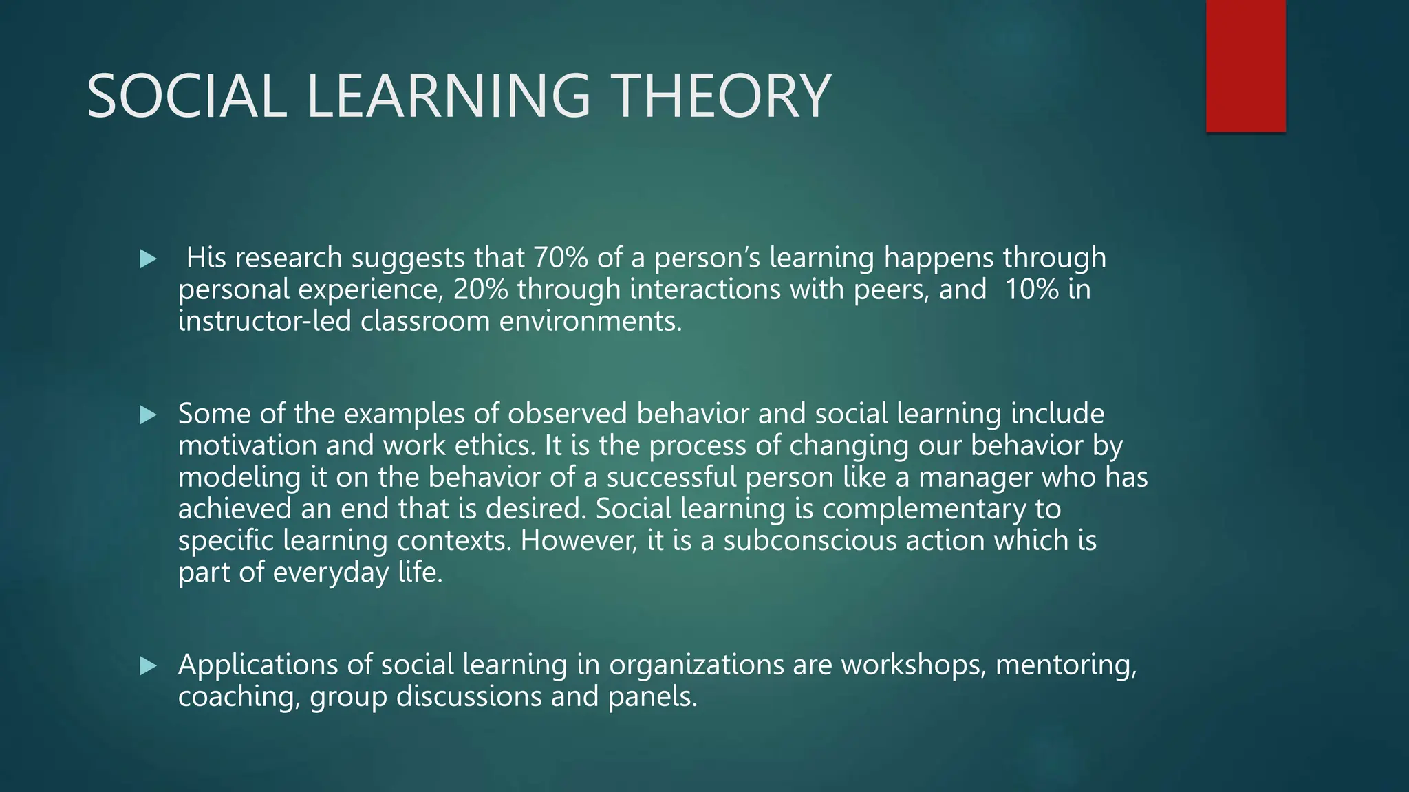 SOCIAL LEARNING THEORY
 His research suggests that 70% of a person’s learning happens through
personal experience, 20% through interactions with peers, and 10% in
instructor-led classroom environments.
 Some of the examples of observed behavior and social learning include
motivation and work ethics. It is the process of changing our behavior by
modeling it on the behavior of a successful person like a manager who has
achieved an end that is desired. Social learning is complementary to
specific learning contexts. However, it is a subconscious action which is
part of everyday life.
 Applications of social learning in organizations are workshops, mentoring,
coaching, group discussions and panels.
 