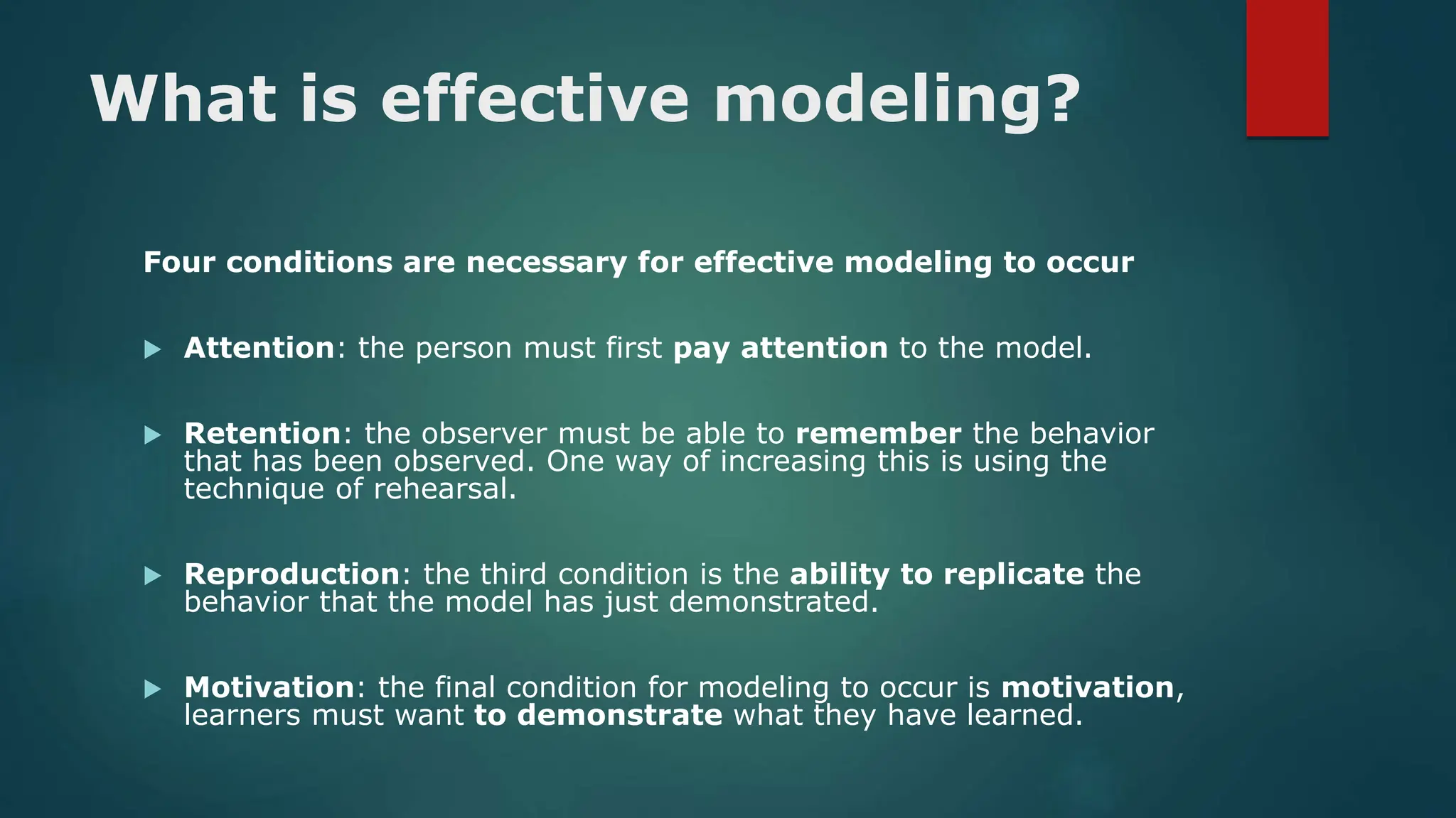 What is effective modeling?
Four conditions are necessary for effective modeling to occur
 Attention: the person must first pay attention to the model.
 Retention: the observer must be able to remember the behavior
that has been observed. One way of increasing this is using the
technique of rehearsal.
 Reproduction: the third condition is the ability to replicate the
behavior that the model has just demonstrated.
 Motivation: the final condition for modeling to occur is motivation,
learners must want to demonstrate what they have learned.
 