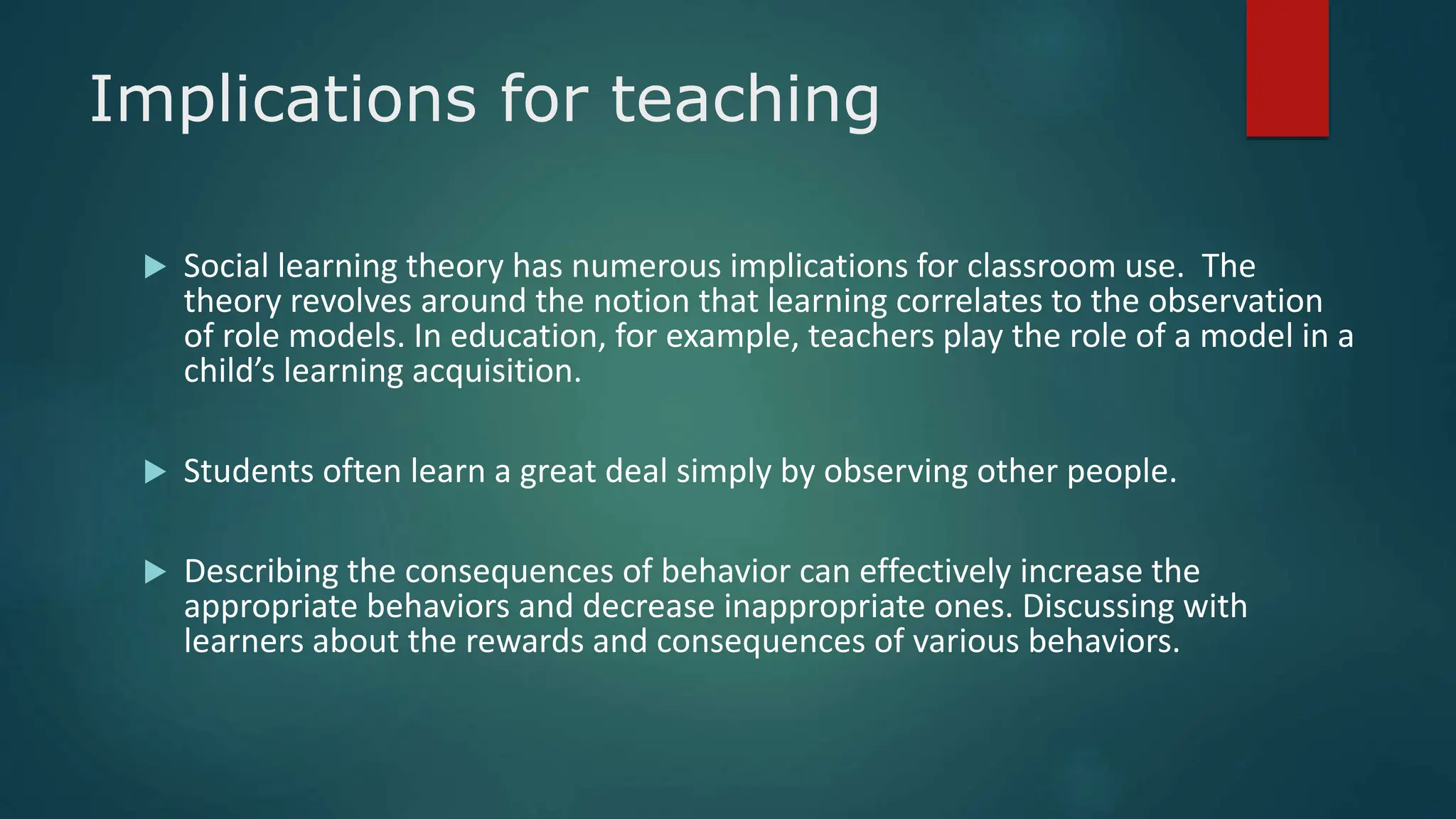 Implications for teaching
 Social learning theory has numerous implications for classroom use. The
theory revolves around the notion that learning correlates to the observation
of role models. In education, for example, teachers play the role of a model in a
child’s learning acquisition.
 Students often learn a great deal simply by observing other people.
 Describing the consequences of behavior can effectively increase the
appropriate behaviors and decrease inappropriate ones. Discussing with
learners about the rewards and consequences of various behaviors.
 