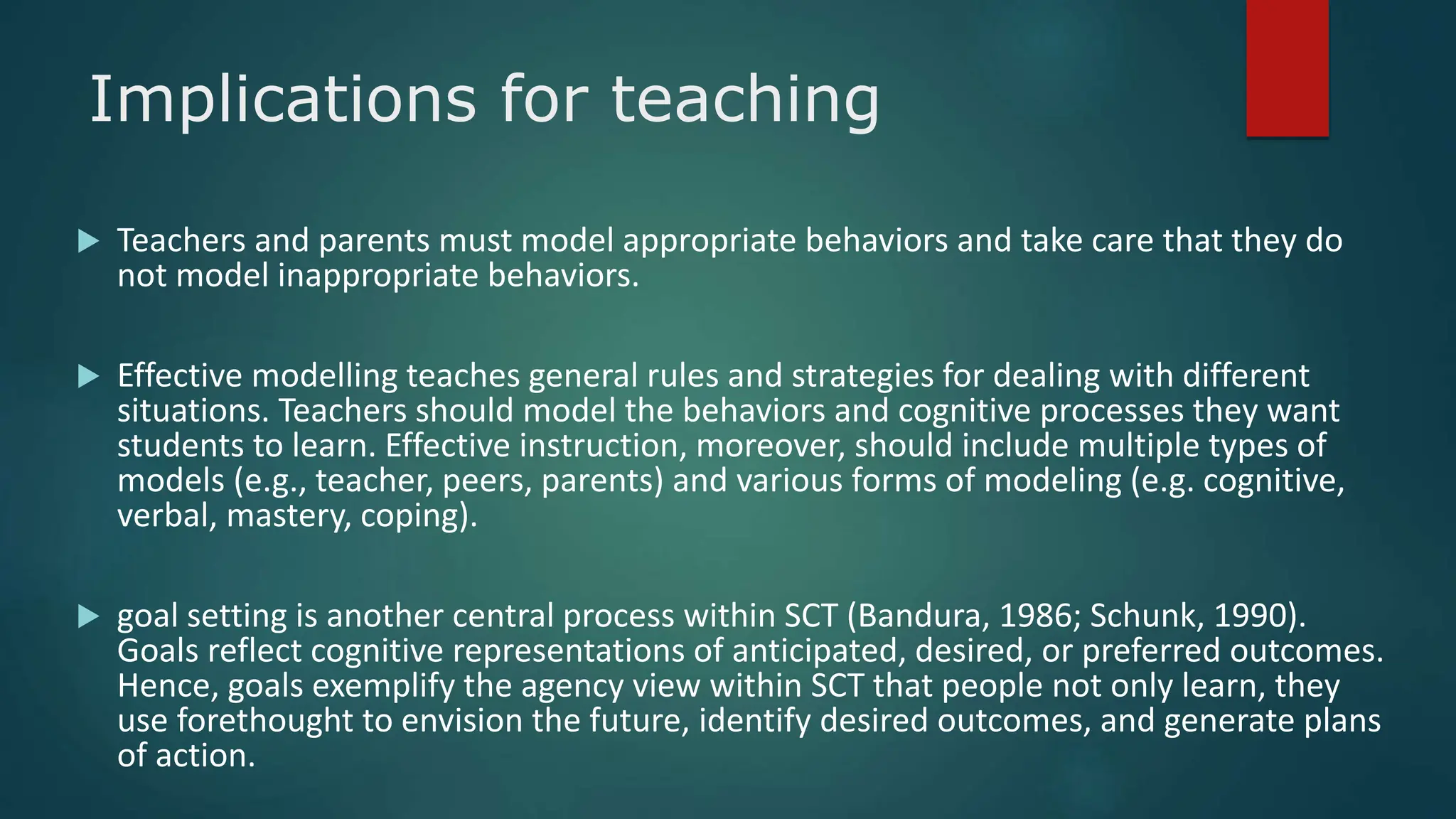 Implications for teaching
 Teachers and parents must model appropriate behaviors and take care that they do
not model inappropriate behaviors.
 Effective modelling teaches general rules and strategies for dealing with different
situations. Teachers should model the behaviors and cognitive processes they want
students to learn. Effective instruction, moreover, should include multiple types of
models (e.g., teacher, peers, parents) and various forms of modeling (e.g. cognitive,
verbal, mastery, coping).
 goal setting is another central process within SCT (Bandura, 1986; Schunk, 1990).
Goals reflect cognitive representations of anticipated, desired, or preferred outcomes.
Hence, goals exemplify the agency view within SCT that people not only learn, they
use forethought to envision the future, identify desired outcomes, and generate plans
of action.
 