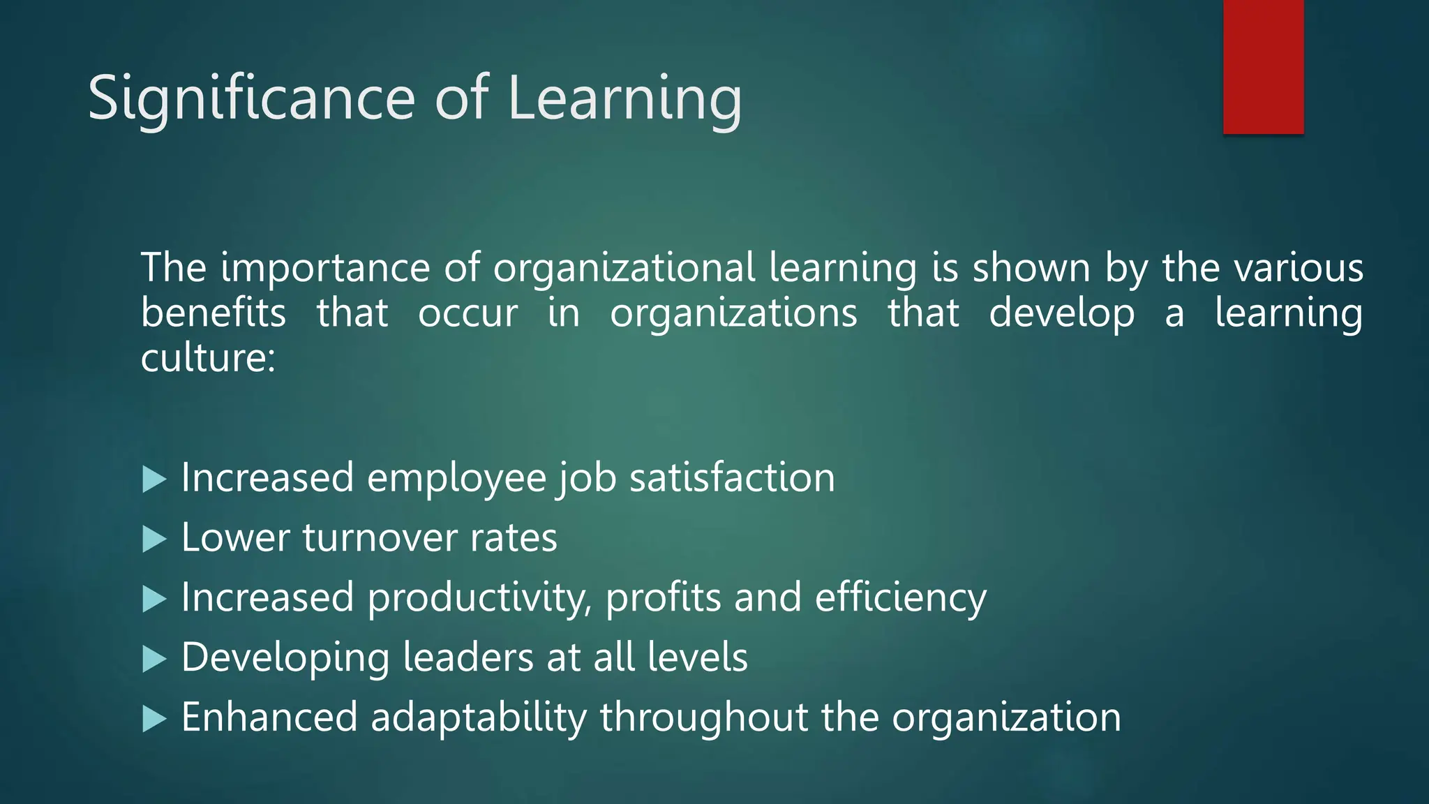 Significance of Learning
The importance of organizational learning is shown by the various
benefits that occur in organizations that develop a learning
culture:
 Increased employee job satisfaction
 Lower turnover rates
 Increased productivity, profits and efficiency
 Developing leaders at all levels
 Enhanced adaptability throughout the organization
 
