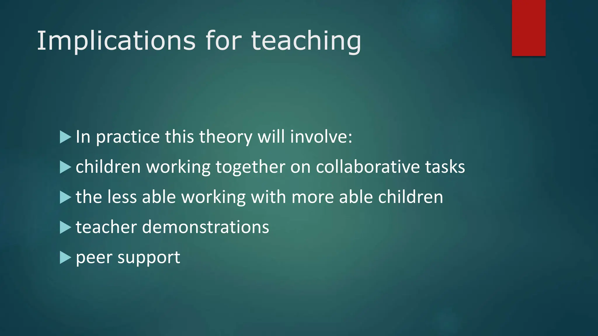 Implications for teaching
 In practice this theory will involve:
 children working together on collaborative tasks
 the less able working with more able children
 teacher demonstrations
 peer support
 