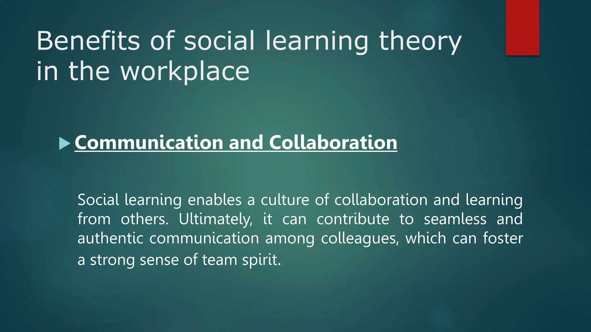 Benefits of social learning theory
in the workplace
 Communication and Collaboration
Social learning enables a culture of collaboration and learning
from others. Ultimately, it can contribute to seamless and
authentic communication among colleagues, which can foster
a strong sense of team spirit.
 