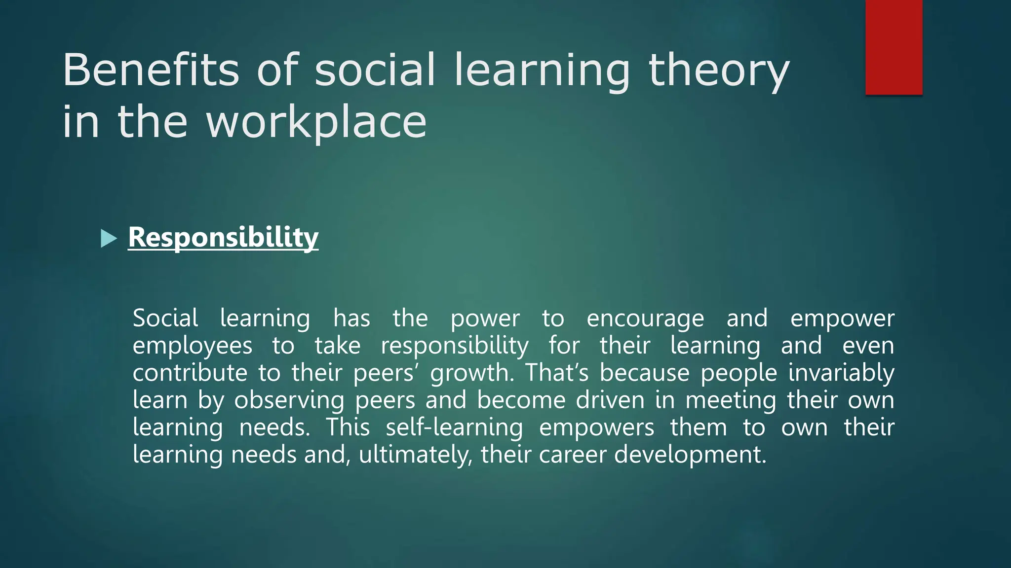 Benefits of social learning theory
in the workplace
 Responsibility
Social learning has the power to encourage and empower
employees to take responsibility for their learning and even
contribute to their peers’ growth. That’s because people invariably
learn by observing peers and become driven in meeting their own
learning needs. This self-learning empowers them to own their
learning needs and, ultimately, their career development.
 