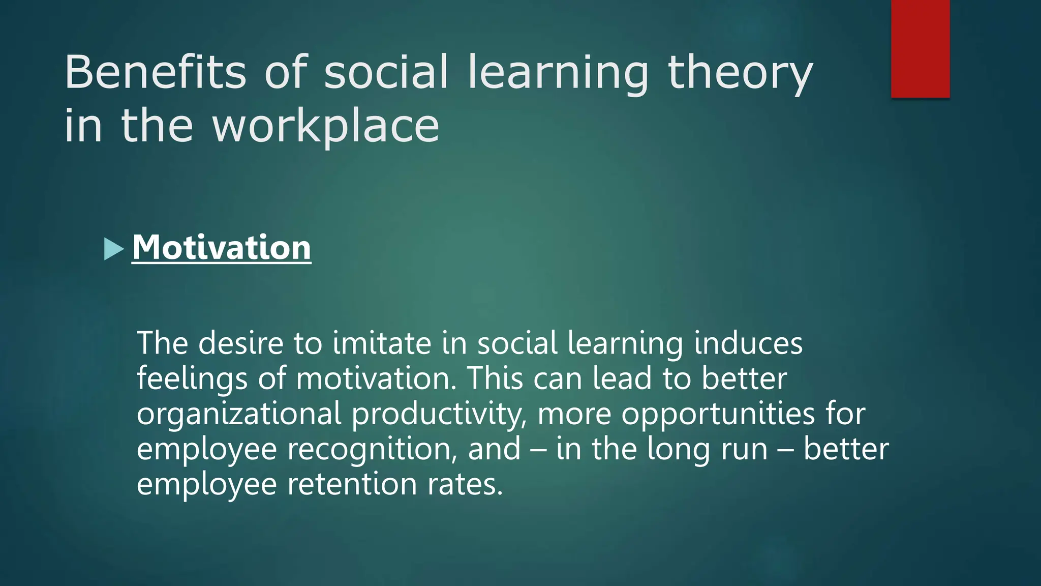 Benefits of social learning theory
in the workplace
 Motivation
The desire to imitate in social learning induces
feelings of motivation. This can lead to better
organizational productivity, more opportunities for
employee recognition, and – in the long run – better
employee retention rates.
 