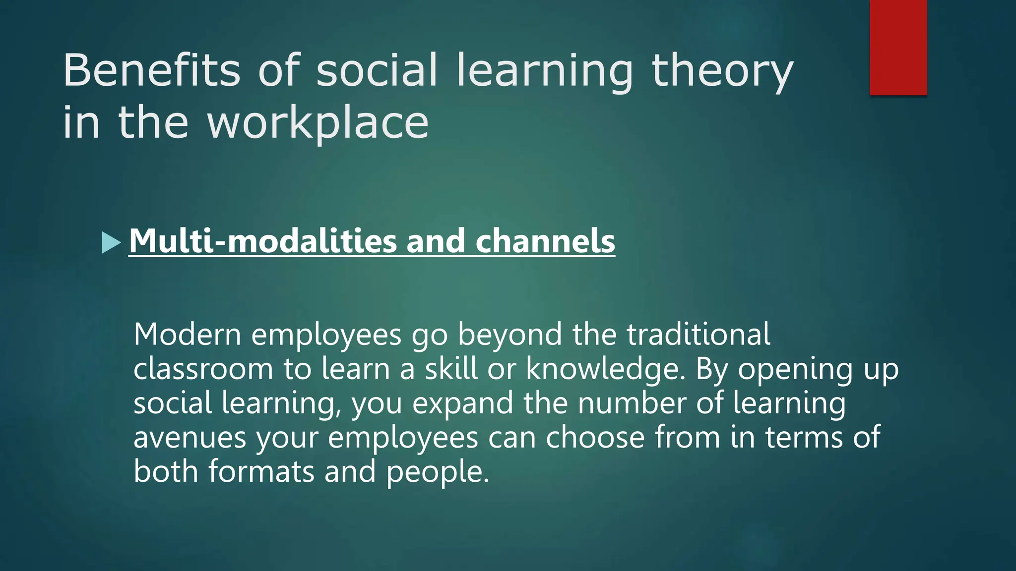 Benefits of social learning theory
in the workplace
 Multi-modalities and channels
Modern employees go beyond the traditional
classroom to learn a skill or knowledge. By opening up
social learning, you expand the number of learning
avenues your employees can choose from in terms of
both formats and people.
 