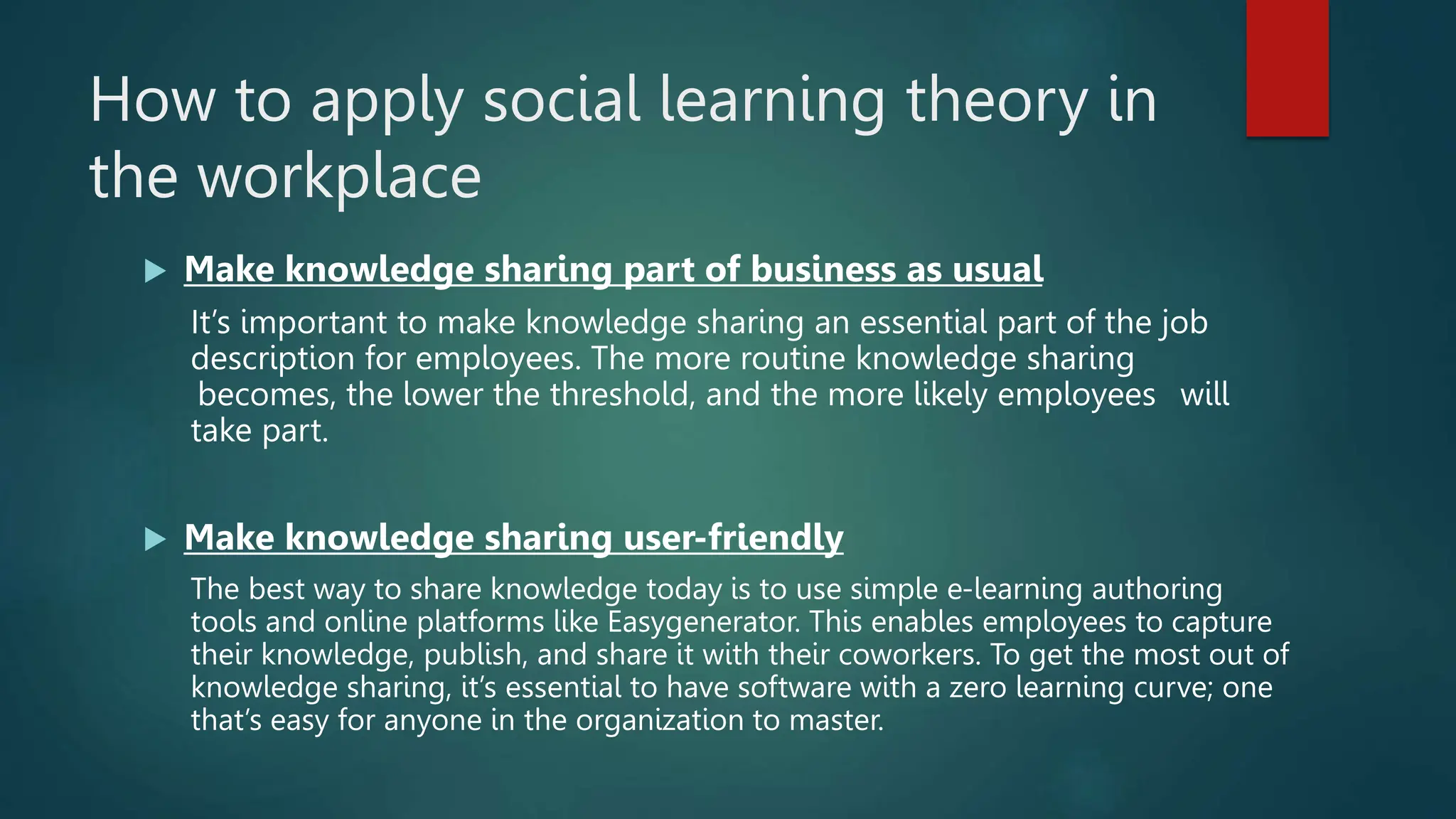 How to apply social learning theory in
the workplace
 Make knowledge sharing part of business as usual
It’s important to make knowledge sharing an essential part of the job
description for employees. The more routine knowledge sharing
becomes, the lower the threshold, and the more likely employees will
take part.
 Make knowledge sharing user-friendly
The best way to share knowledge today is to use simple e-learning authoring
tools and online platforms like Easygenerator. This enables employees to capture
their knowledge, publish, and share it with their coworkers. To get the most out of
knowledge sharing, it’s essential to have software with a zero learning curve; one
that’s easy for anyone in the organization to master.
 