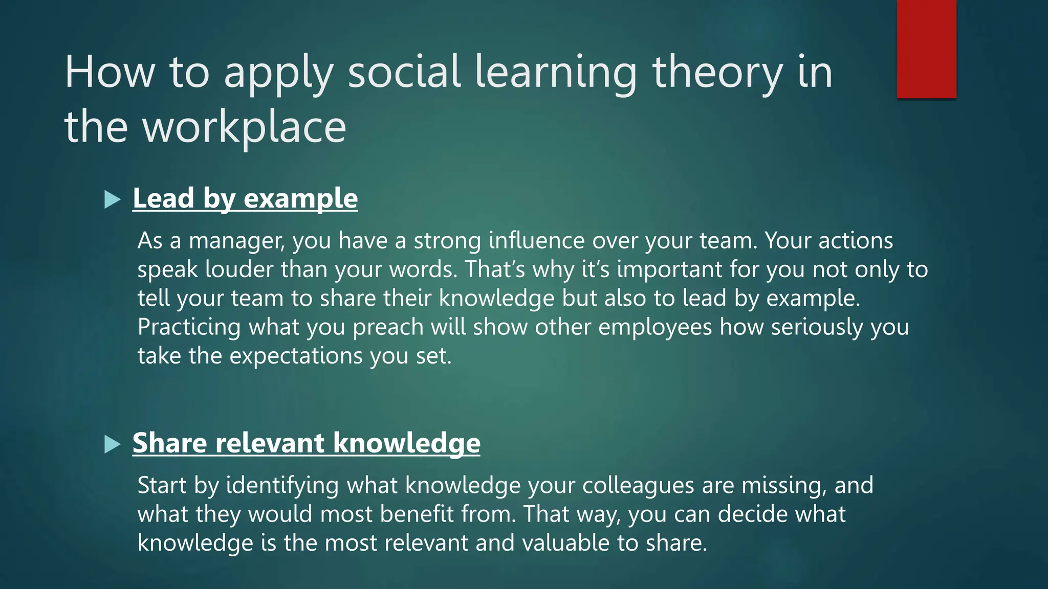 How to apply social learning theory in
the workplace
 Lead by example
As a manager, you have a strong influence over your team. Your actions
speak louder than your words. That’s why it’s important for you not only to
tell your team to share their knowledge but also to lead by example.
Practicing what you preach will show other employees how seriously you
take the expectations you set.
 Share relevant knowledge
Start by identifying what knowledge your colleagues are missing, and
what they would most benefit from. That way, you can decide what
knowledge is the most relevant and valuable to share.
 