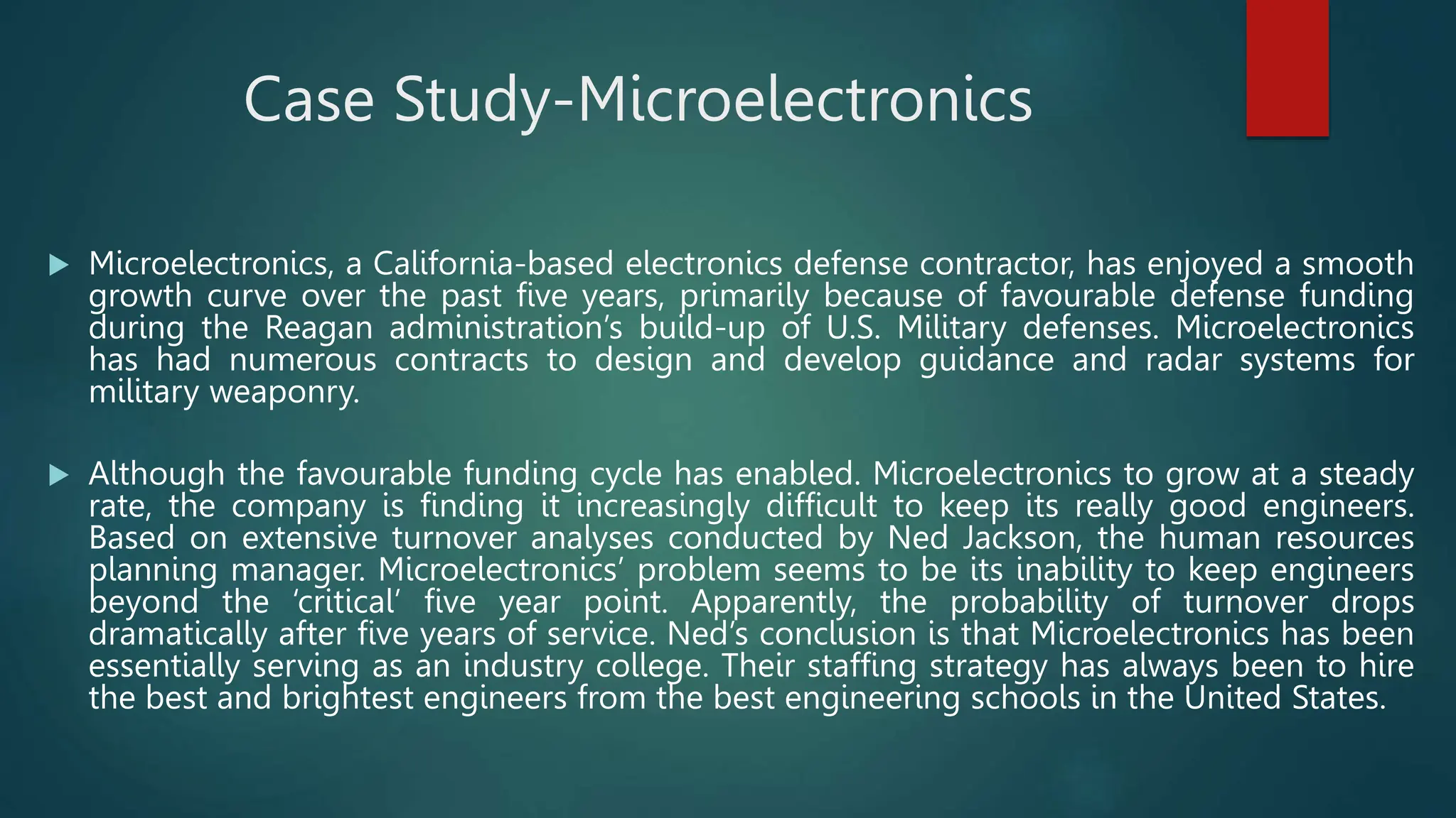 Case Study-Microelectronics
 Microelectronics, a California-based electronics defense contractor, has enjoyed a smooth
growth curve over the past five years, primarily because of favourable defense funding
during the Reagan administration’s build-up of U.S. Military defenses. Microelectronics
has had numerous contracts to design and develop guidance and radar systems for
military weaponry.
 Although the favourable funding cycle has enabled. Microelectronics to grow at a steady
rate, the company is finding it increasingly difficult to keep its really good engineers.
Based on extensive turnover analyses conducted by Ned Jackson, the human resources
planning manager. Microelectronics’ problem seems to be its inability to keep engineers
beyond the ‘critical’ five year point. Apparently, the probability of turnover drops
dramatically after five years of service. Ned’s conclusion is that Microelectronics has been
essentially serving as an industry college. Their staffing strategy has always been to hire
the best and brightest engineers from the best engineering schools in the United States.
 