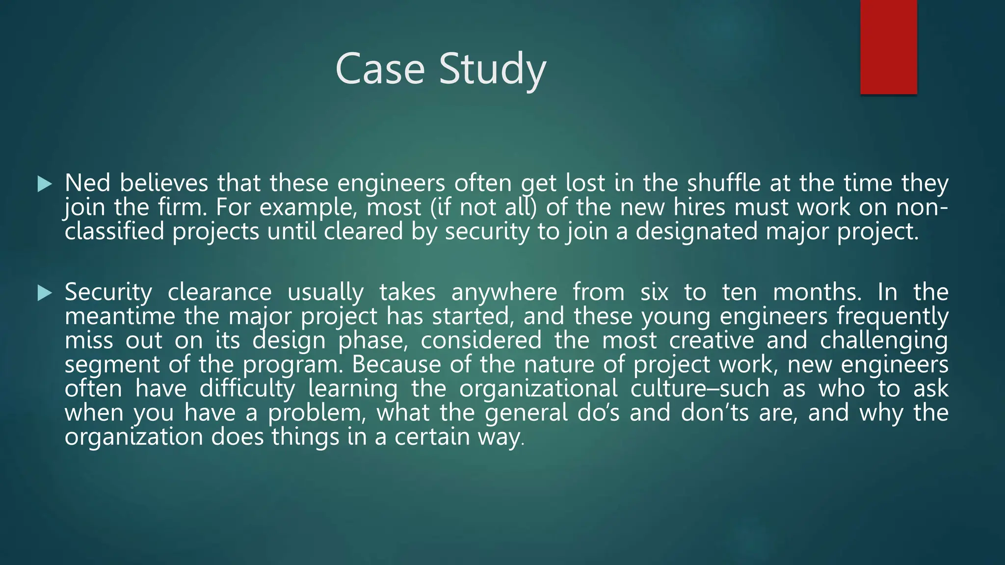 Case Study
 Ned believes that these engineers often get lost in the shuffle at the time they
join the firm. For example, most (if not all) of the new hires must work on non-
classified projects until cleared by security to join a designated major project.
 Security clearance usually takes anywhere from six to ten months. In the
meantime the major project has started, and these young engineers frequently
miss out on its design phase, considered the most creative and challenging
segment of the program. Because of the nature of project work, new engineers
often have difficulty learning the organizational culture–such as who to ask
when you have a problem, what the general do’s and don’ts are, and why the
organization does things in a certain way.
 