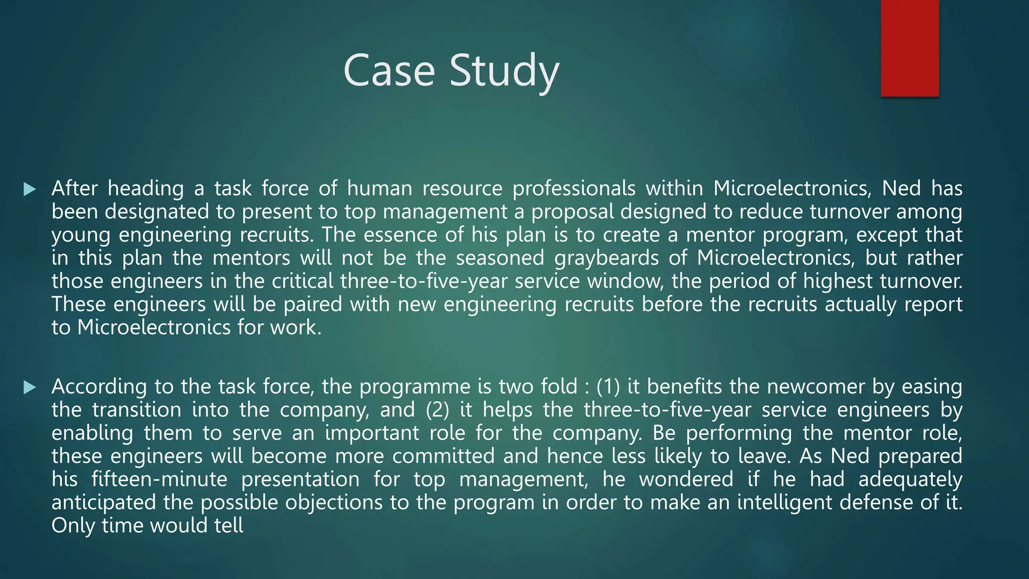 Case Study
 After heading a task force of human resource professionals within Microelectronics, Ned has
been designated to present to top management a proposal designed to reduce turnover among
young engineering recruits. The essence of his plan is to create a mentor program, except that
in this plan the mentors will not be the seasoned graybeards of Microelectronics, but rather
those engineers in the critical three-to-five-year service window, the period of highest turnover.
These engineers will be paired with new engineering recruits before the recruits actually report
to Microelectronics for work.
 According to the task force, the programme is two fold : (1) it benefits the newcomer by easing
the transition into the company, and (2) it helps the three-to-five-year service engineers by
enabling them to serve an important role for the company. Be performing the mentor role,
these engineers will become more committed and hence less likely to leave. As Ned prepared
his fifteen-minute presentation for top management, he wondered if he had adequately
anticipated the possible objections to the program in order to make an intelligent defense of it.
Only time would tell
 