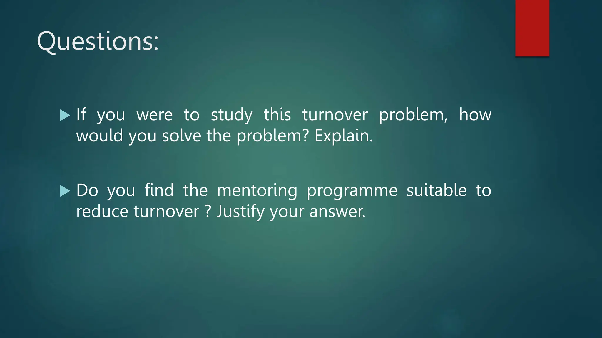 Questions:
 If you were to study this turnover problem, how
would you solve the problem? Explain.
 Do you find the mentoring programme suitable to
reduce turnover ? Justify your answer.
 
