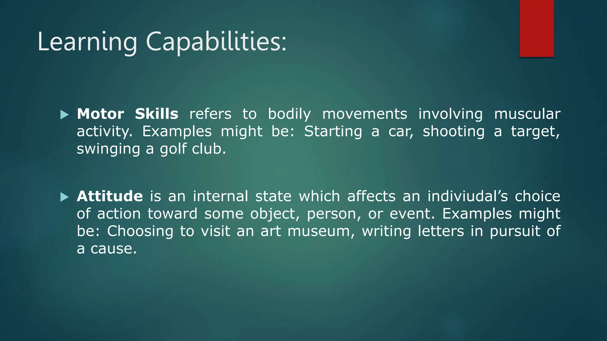 Learning Capabilities:
 Motor Skills refers to bodily movements involving muscular
activity. Examples might be: Starting a car, shooting a target,
swinging a golf club.
 Attitude is an internal state which affects an indiviudal’s choice
of action toward some object, person, or event. Examples might
be: Choosing to visit an art museum, writing letters in pursuit of
a cause.
 
