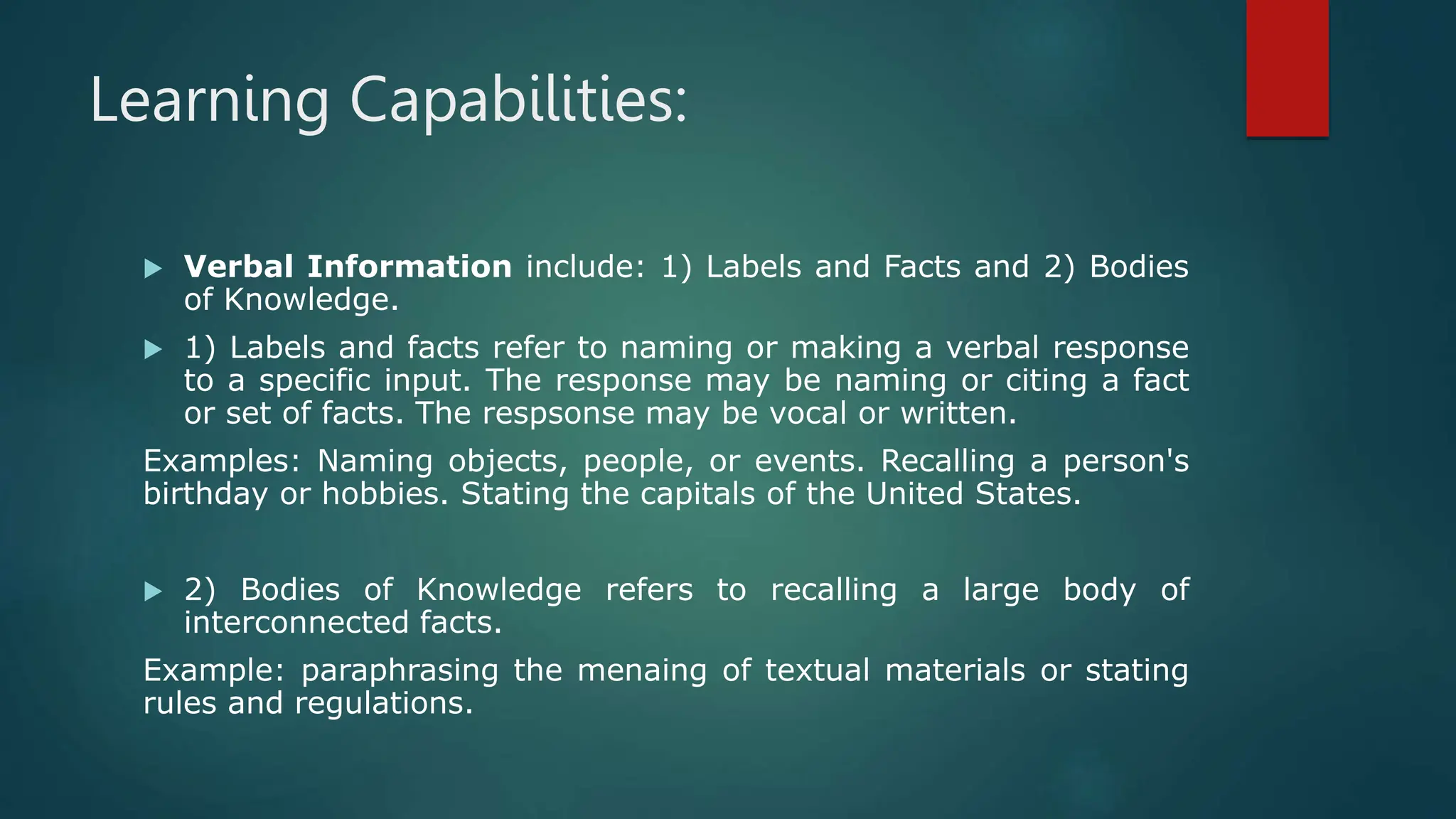 Learning Capabilities:
 Verbal Information include: 1) Labels and Facts and 2) Bodies
of Knowledge.
 1) Labels and facts refer to naming or making a verbal response
to a specific input. The response may be naming or citing a fact
or set of facts. The respsonse may be vocal or written.
Examples: Naming objects, people, or events. Recalling a person's
birthday or hobbies. Stating the capitals of the United States.
 2) Bodies of Knowledge refers to recalling a large body of
interconnected facts.
Example: paraphrasing the menaing of textual materials or stating
rules and regulations.
 