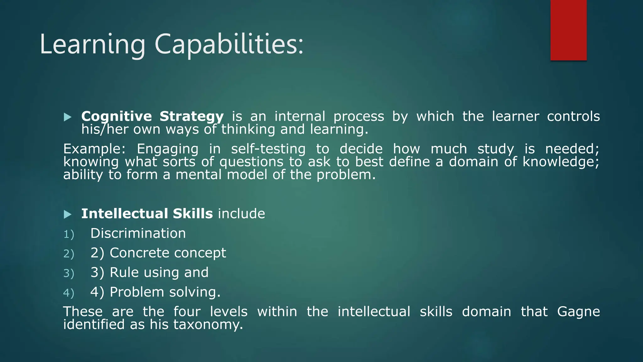 Learning Capabilities:
 Cognitive Strategy is an internal process by which the learner controls
his/her own ways of thinking and learning.
Example: Engaging in self-testing to decide how much study is needed;
knowing what sorts of questions to ask to best define a domain of knowledge;
ability to form a mental model of the problem.
 Intellectual Skills include
1) Discrimination
2) 2) Concrete concept
3) 3) Rule using and
4) 4) Problem solving.
These are the four levels within the intellectual skills domain that Gagne
identified as his taxonomy.
 