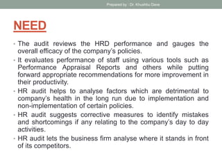 NEED
• The audit reviews the HRD performance and gauges the
overall efficacy of the company’s policies.
• It evaluates performance of staff using various tools such as
Performance Appraisal Reports and others while putting
forward appropriate recommendations for more improvement in
their productivity.
• HR audit helps to analyse factors which are detrimental to
company’s health in the long run due to implementation and
non-implementation of certain policies.
• HR audit suggests corrective measures to identify mistakes
and shortcomings if any relating to the company’s day to day
activities.
• HR audit lets the business firm analyse where it stands in front
of its competitors.
Prepared by : Dr. Khushbu Dave
 