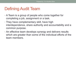 Defining Audit Team
• A Team is a group of people who come together for
completing a job, assignment or a task.
• They have complementary skill, have high
interdependence, share authority and accountability and a
common purpose.
• An effective team develops synergy and delivers results
which are greater than some of the individual efforts of the
team members.
Prepared by : Dr. Khushbu Dave
 