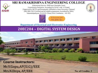 1
SRI RAMAKRISHNA ENGINEERING COLLEGE
[Educational Service: SNR Sons Charitable Trust]
[Autonomous Institution, Accredited by NAAC with ‘A’ Grade]
[Approved by AICTE and Permanently Affiliated to Anna University, Chennai]
[ISO 9001:2015 Certified and all eligible programmes Accredited by NBA]
Vattamalaipalayam, N.G.G.O. Colony Post, Coimbatore – 641 022.
Course Instructors:
Mr.V.Gopu,AP(Sl.G)/EEE
Mrs.N.Divya, AP/EEE No. of Credits: 3
Department of Electrical and Electronics Engineering
20EC204 – DIGITAL SYSTEM DESIGN
EEE
 