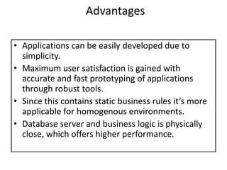 Advantages
• Applications can be easily developed due to
simplicity.
• Maximum user satisfaction is gained with
accurate and fast prototyping of applications
through robust tools.
• Since this contains static business rules it’s more
applicable for homogenous environments.
• Database server and business logic is physically
close, which offers higher performance.
 