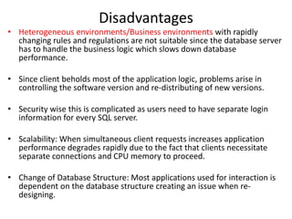 Disadvantages
• Heterogeneous environments/Business environments with rapidly
changing rules and regulations are not suitable since the database server
has to handle the business logic which slows down database
performance.
• Since client beholds most of the application logic, problems arise in
controlling the software version and re-distributing of new versions.
• Security wise this is complicated as users need to have separate login
information for every SQL server.
• Scalability: When simultaneous client requests increases application
performance degrades rapidly due to the fact that clients necessitate
separate connections and CPU memory to proceed.
• Change of Database Structure: Most applications used for interaction is
dependent on the database structure creating an issue when re-
designing.
 
