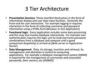 3 Tier Architecture
• Presentation Services: These manifest themselves in the form of
information display and user data input facilities. Generally the
front-end for user interaction. For example logging in requires
interaction in the form of collecting username and password
information using a HTML-form.(Browser or GUI Application)
• Functional logic: Every application includes some data processing
and this may also involve database interactivity. For example user
authentication requires the logic unit to read username-password
combinations from a database and compare until a good
comparison (hopefully) is arrived at.(Web server or Application
Server)
• Data Management: Data, its storage, insertion and retrieval, its
management and alteration is central to computing
applications. For example a database management system (DBMS)
is required for the management of usernames and associated
passwords, their owners, etc.(RDBMS)
 
