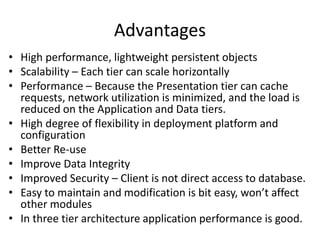 Advantages
• High performance, lightweight persistent objects
• Scalability – Each tier can scale horizontally
• Performance – Because the Presentation tier can cache
requests, network utilization is minimized, and the load is
reduced on the Application and Data tiers.
• High degree of flexibility in deployment platform and
configuration
• Better Re-use
• Improve Data Integrity
• Improved Security – Client is not direct access to database.
• Easy to maintain and modification is bit easy, won’t affect
other modules
• In three tier architecture application performance is good.
 