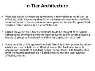 n-Tier Architecture
• Web application architecture sometimes is referred to as multi-tier. In
effect we could have more than 3-tiers in circumstances when the Web
server requires to access one or more application servers for specialized
services. This is known as n-Tier architecture
• Each layer within an N-tier architecture could be thought of as 'logical
components' interacting with the layer above or below. Layers provide a
means of grouping functionality within the application structure.
• Some benefits of this approach include flexibility of component location -
each layer may be held on a different server, this facilitates scalable
applications capable of handling heavier server loads. Additionally each
layer is encapsulated making it possible to change one layer without
affecting another.
 