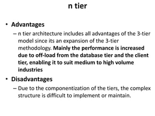n tier
• Advantages
– n tier architecture includes all advantages of the 3-tier
model since its an expansion of the 3-tier
methodology. Mainly the performance is increased
due to off-load from the database tier and the client
tier, enabling it to suit medium to high volume
industries
• Disadvantages
– Due to the componentization of the tiers, the complex
structure is difficult to implement or maintain.
 