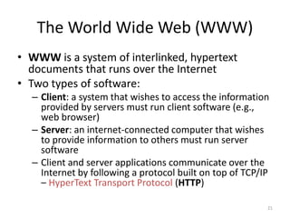 The World Wide Web (WWW)
• WWW is a system of interlinked, hypertext
documents that runs over the Internet
• Two types of software:
– Client: a system that wishes to access the information
provided by servers must run client software (e.g.,
web browser)
– Server: an internet-connected computer that wishes
to provide information to others must run server
software
– Client and server applications communicate over the
Internet by following a protocol built on top of TCP/IP
– HyperText Transport Protocol (HTTP)
21
 