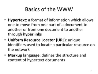 Basics of the WWW
• Hypertext: a format of information which allows
one to move from one part of a document to
another or from one document to another
through hyperlinks
• Uniform Resource Locator (URL): unique
identifiers used to locate a particular resource on
the network
• Markup language: defines the structure and
content of hypertext documents
22
 