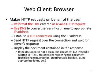 Web Client: Browser
• Makes HTTP requests on behalf of the user
– Reformat the URL entered as a valid HTTP request
– Use DNS to convert server’s host name to appropriate
IP address
– Establish a TCP connection using the IP address
– Send HTTP request over the connection and wait for
server’s response
– Display the document contained in the response
• If the document is not a plain-text document but instead is
written in HTML, this involves rendering the document
(positioning text, graphics, creating table borders, using
appropriate fonts, etc.)
23
 