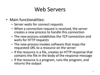 Web Servers
• Main functionalities:
– Server waits for connect requests
– When a connection request is received, the server
creates a new process to handle this connection
– The new process establishes the TCP connection and
waits for HTTP requests
– The new process invokes software that maps the
requested URL to a resource on the server
– If the resource is a file, creates an HTTP response that
contains the file in the body of the response message
– If the resource is a program, runs the program, and
returns the output
25
 